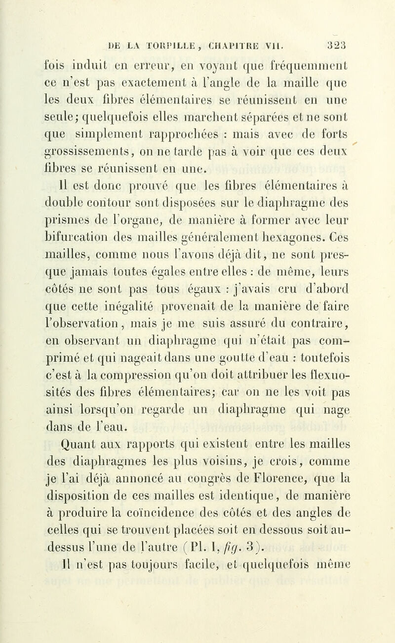 fois induit en erreur, en voyant que fréquemment ce n'est pas exactement à l'angle de la maille que les deux fibres élémentaires se réunissent en une seule; quelquefois elles marchent séparées et ne sont que simplement rapprochées : mais avec de forts grossissements, on ne tarde pas à voir que ces deux fibres se réunissent en une. 11 est donc prouvé que les fibres élémentaires à double contour sont disposées sur le diaphragme des prismes de l'organe, de manière à former avec leur bifurcation des mailles généralement hexagones. Ces mailles, comme nous l'avons déjà dit, ne sont pres- que jamais toutes égales entre elles : de même, leurs côtés ne sont pas tous égaux : j'avais cru d'abord que cette inégalité provenait de la manière de faire l'observation, mais je me suis assuré du contraire, en observant un diaphragme qui n'était pas com- primé et qui nageait dans une goutte d'eau : toutefois c'est à la compression qu'on doit attribuer les flexuo- sités des fibres élémentaires; car on ne les voit pas ainsi lorsqu'on regarde un diaphragme qui nage dans de l'eau. Quant aux rapports qui existent entre les mailles des diaphragmes les plus voisins, je crois, comme je l'ai déjà annoncé au congrès de Florence, que la disposition de ces mailles est identique, de manière à produire la coïncidence des côtés et des angles de celles qui se trouvent placées soit en dessous soit au- dessus l'une de l'autre (PI. 1, fi g. 3). Il n'est pas toujours facile, et quelquefois même