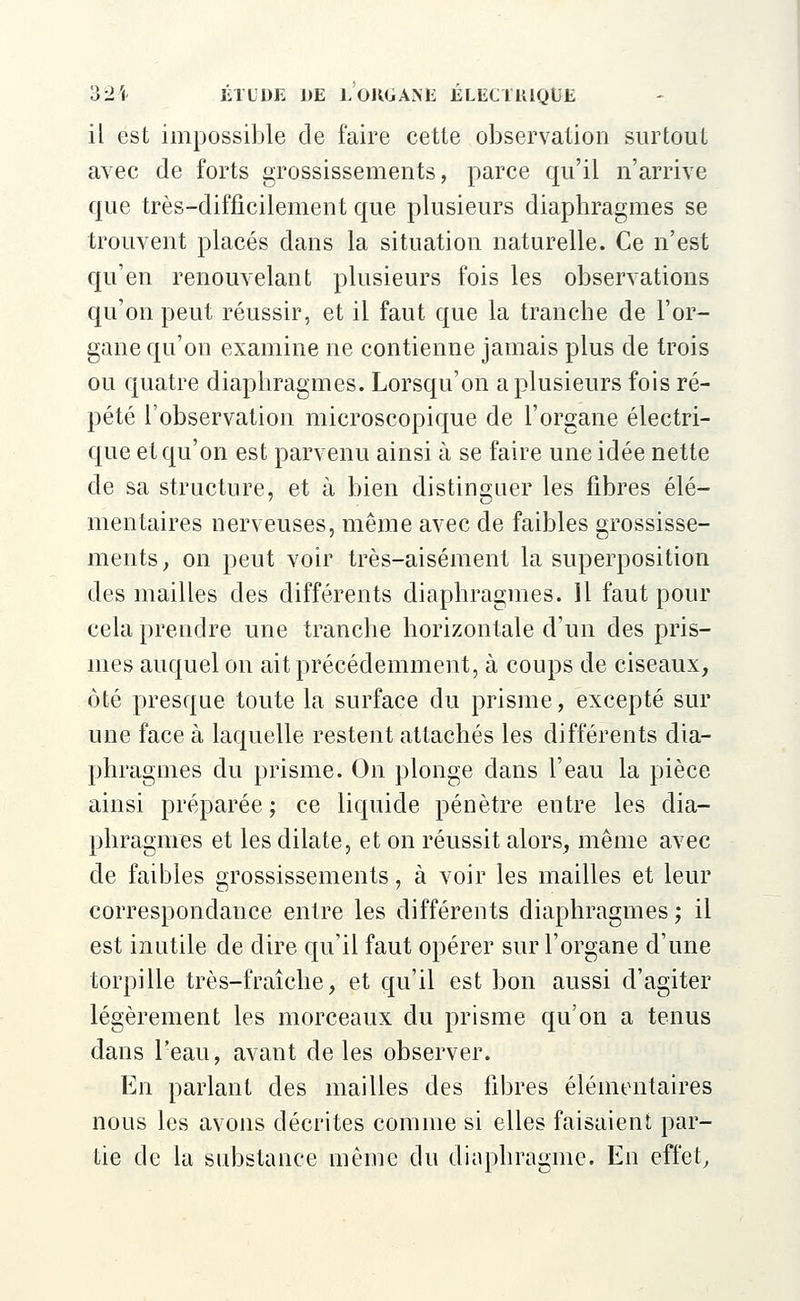 il est impossible de faire cette observation surtout avec de forts grossissements, parce qu'il n'arrive que très-difficilement que plusieurs diaphragmes se trouvent placés dans la situation naturelle. Ce n'est qu'en renouvelant plusieurs fois les observations qu'on peut réussir, et il faut que la tranche de l'or- gane qu'on examine ne contienne jamais plus de trois ou quatre diaphragmes. Lorsqu'on a plusieurs fois ré- pété l'observation microscopique de l'organe électri- que et qu'on est parvenu ainsi à se faire une idée nette de sa structure, et à bien distinguer les fibres élé- mentaires nerveuses, même avec de faibles grossisse- ments , on peut voir très-aisément la superposition des mailles des différents diaphragmes. 11 faut pour cela prendre une tranche horizontale d'un des pris- mes auquel on ait précédemment, à coups de ciseaux, ôté presque toute la surface du prisme, excepté sur une face à laquelle restent attachés les différents dia- phragmes du prisme. On plonge dans l'eau la pièce ainsi préparée ; ce liquide pénètre entre les dia- phragmes et les dilate, et on réussit alors, même avec de faibles grossissements, à voir les mailles et leur correspondance entre les différents diaphragmes ; il est inutile de dire qu'il faut opérer sur l'organe d'une torpille très-fraîche, et qu'il est bon aussi d'agiter légèrement les morceaux du prisme qu'on a tenus dans l'eau, avant de les observer. En parlant des mailles des fibres élémentaires nous les avons décrites comme si elles faisaient par- tie de la substance même du diaphragme. En effet,