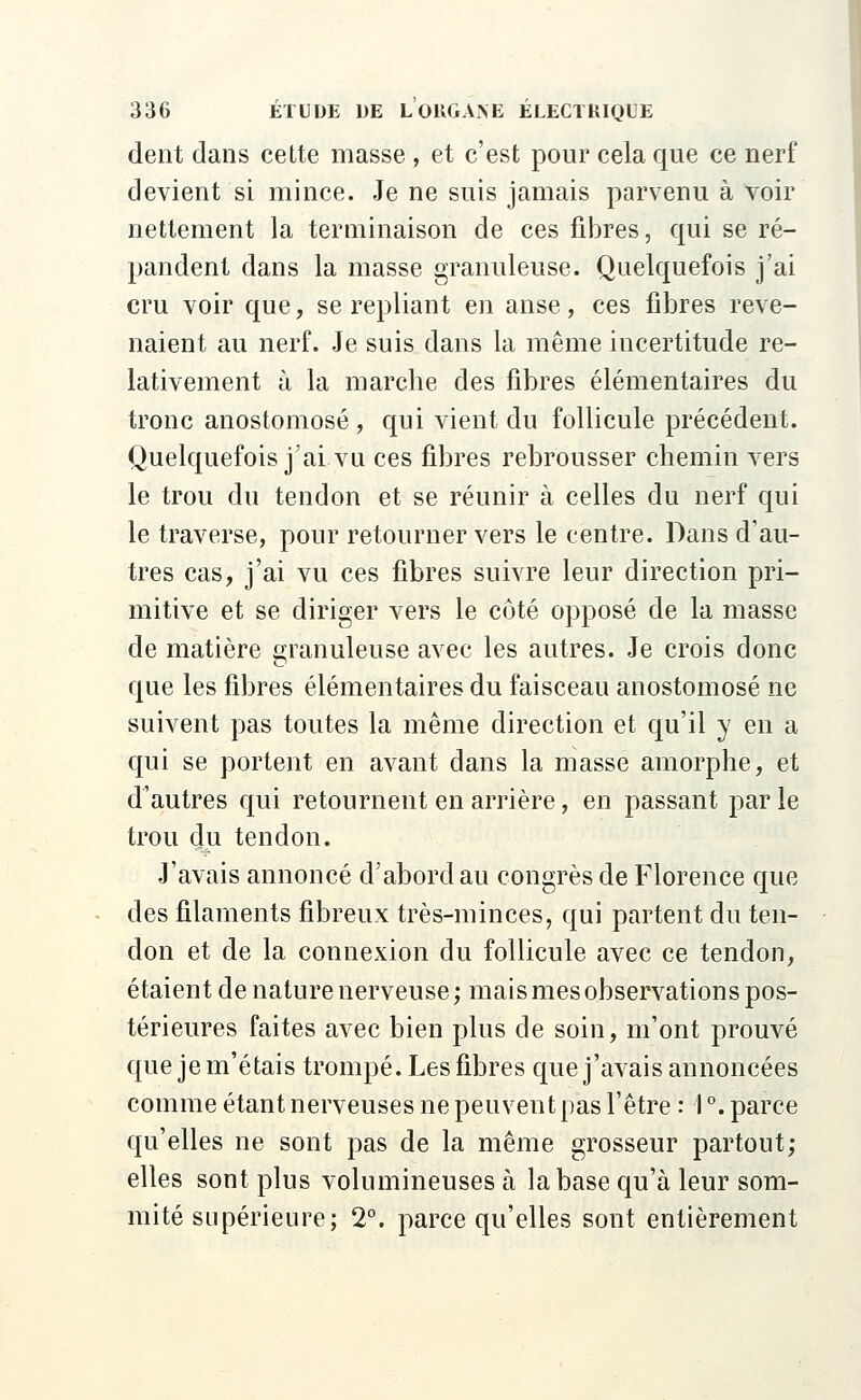 dent dans cette masse , et c'est pour cela que ce nerf devient si mince. Je ne suis jamais parvenu à voir nettement la terminaison de ces fibres, qui se ré- pandent dans la masse granuleuse. Quelquefois j'ai cru voir que, se repliant en anse, ces fibres reve- naient au nerf. Je suis dans la même incertitude re- lativement à la marche des fibres élémentaires du tronc anostomosé , qui vient du follicule précédent. Quelquefois j'ai vu ces fibres rebrousser chemin vers le trou du tendon et se réunir à celles du nerf qui le traverse, pour retourner vers le centre. Dans d'au- tres cas, j'ai vu ces fibres suivre leur direction pri- mitive et se diriger vers le côté opposé de la masse de matière granuleuse avec les autres. Je crois donc que les fibres élémentaires du faisceau anostomosé ne suivent pas toutes la même direction et qu'il y en a qui se portent en avant dans la masse amorphe, et d'autres qui retournent en arrière, en passant par le trou du tendon. J'avais annoncé d'abord au congrès de Florence que des filaments fibreux très-minces, qui partent du ten- don et de la connexion du follicule avec ce tendon, étaient de nature nerveuse; mais mes observations pos- térieures faites avec bien plus de soin, m'ont prouvé que je m'étais trompé. Les fibres que j'avais annoncées comme étant nerveuses ne peuvent pas l'être : 1 °. parce qu'elles ne sont pas de la même grosseur partout; elles sont plus volumineuses à la base qu'à leur som- mité supérieure; 2°. parce qu'elles sont entièrement