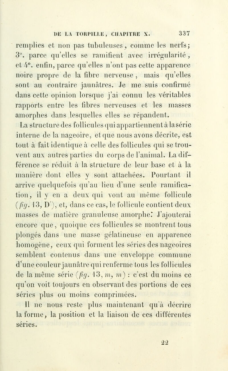 remplies et non pas tubuleuses; comme les nerfs; 3°. parce qu'elles se ramifient avec irrégularité, et 4°. enfin, parce qu'elles n'ont pas cette apparence noire propre de la fibre nerveuse , mais qu'elles sont au contraire jaunâtres. Je me suis confirmé dans cette opinion lorsque j'ai connu les véritables rapports entre les fibres nerveuses et les masses amorphes dans lesquelles elles se répandent. La structure des follicules qui appartiennent à la série interne de la nageoire, et que nous avons décrite, est tout à fait identique à celle des follicules qui se trou- vent aux autres parties du corps de l'animal. La dif- férence se réduit à la structure de leur base et à la manière dont elles y sont attachées. Pourtant il arrive quelquefois qu'au lieu d'une seule ramifica- tion, il y en a deux qui vont au même follicule (fig. 13, D), et, dans ce cas, le follicule contient deux masses de matière granuleuse amorpheT J'ajouterai encore que, quoique ces follicules se montrent tous plongés dans une masse gélatineuse en apparence homogène, ceux qui forment les séries des nageoires semblent contenus dans une enveloppe commune d'une couleur jaunâtre qui renferme tous les follicules de la même série (fig. 13, m, m) : c'est du moins ce qu'on voit toujours en observant des portions de ces séries plus ou moins comprimées. Il ne nous reste plus maintenant qu'à décrire la forme, la position et la liaison de ces différentes séries. 2-2