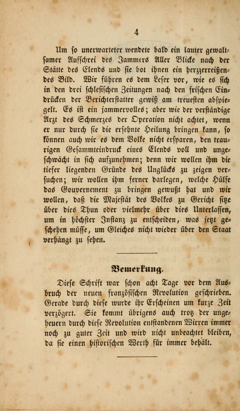 Um fo unerwarteter wenbete fealb ein lauter gewatt- famer 2luffd;ret be£ 3amnurä Mer 33licfe nad) ber <&tättt beö ßlenbä unb fte bot t'Ijnen efn l)er$$erreigen* be£ 93ilb* 2Bir führen e$ bem Sefer t>or, tt>k e$ fttf> in ben bret fdjleftfcfyen Bettungen nnfy ben frifcfyen öm* brücfen ber SSertc^terftatter gewiß am treueflen abfpie* gelt @$ tft ein jammervolles; aber wie ber serftänbige Slrjt be$ ©$mer$e$ ber Operation nicfyt achtet, wenn er nur burct) fte bte erfeljnte Rettung bringen fann, fo fonnen audj wir e$ bem 33otfe nt'4>t erfparen, ben trau* rigen ©efammteinbrucf etneö (Slenbä t>oll unb unge* fd? weicht in ft$ aufjunetjmen; benn wir wollen tljm bte tiefer liegenben ©rünbe beö Unglück ju jeigen x>et= fuctyen; wir wollen ipm ferner barlegen, welche ^pütfc baö ©omwnement ju bringen gewußt Jjat unb wir wollen, ba§ bte Sttajeftät be$ SBolfeö ju ©erictyt ftge über bte$ £fmn ober x>telme^r über bie£ Untertaffen, um tn f>o#er 3njianj ju entföeiben, wa$ j'egt ge* f$e|)en müjfe, um @Iei$e3 nid?t wieber über ben ®taat »errängt ju feiern fSemerFtutg* 2)iefe ©<$rtft war fcfyon ad?t £age *>or bem §lu& brud) ber neuen franjöfif^en Resolution getrieben* ©erabe burd) biefe würbe fyx @rf$einen um furje 3ett tterjögert ©ie fommt übrigen^ au$ trog ber unge* feuern burdj btefe Resolution entftanbenen Söirren tmmer no^ ju guter 3eit unb wirb nicfyt unbeachtet bleiben, ba fte einen fnftorifdjen 2Bev$ für immer behält