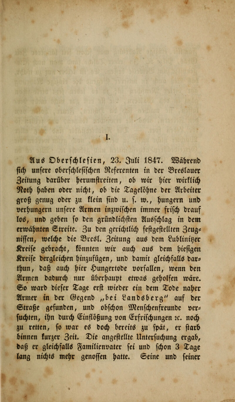 Slu* Dberfc^fefien, 23. 3uK 1847. SBäbrenb ft$ unfere oberfc^Ieftfc^en Referenten in ber 93reetauer Bettung barüber Ijerumßretten, ob n>tr Ijter toixtiify 9lotl) £aben ober nidjt, ob bte £agelöj)ne ber Arbeiter groß genug ober ju Wem ftnb u* f. to., jungem unb »erhungern unfere 2lrmen in$nnfcl)en immer frtfty brauf lo*, unb geben fo ben grünbtidjflen Sluefd^Iag tn bem erwähnten Streite« 3u ben gerichtlich feftgeftettten 3ntg* nt'ffen, welche bte 33re*L 3^'tung au* bem Sublinifter Äreife gebraut, fönnten wir auty au* bem tu'eftgen Äretfe berglet^en Innjufügen, unb bamit gletc^faüö bar^ fyun, baß auefy l)ter Jpungertobe vorfallen , wenn ben Sinnen baburety nur überhaupt ettvaö geholfen wäre* ©o warb btefer £age erfi lieber ein bem £obe nafjer Slrmer tn ber ©egenb „bei i*anb*berg auf ber ©träfe gefunben, unb obfcfyon 9flenfd)enfreunbe t>er^ fugten, tyn burefc StnfI6§ung oon Grrfrtföungen :c* no# ju retten, fo war e* bod) bereit* ju fpät, er ftarb binnen furjer 3nt £)ie angeftettte Unterfuctyung ergab, bajj er gletcfyfatt* gamiliensater fei unb f$on 3 £age lang nidjt* meljr genoffen fyattc. ©eine unb feiner