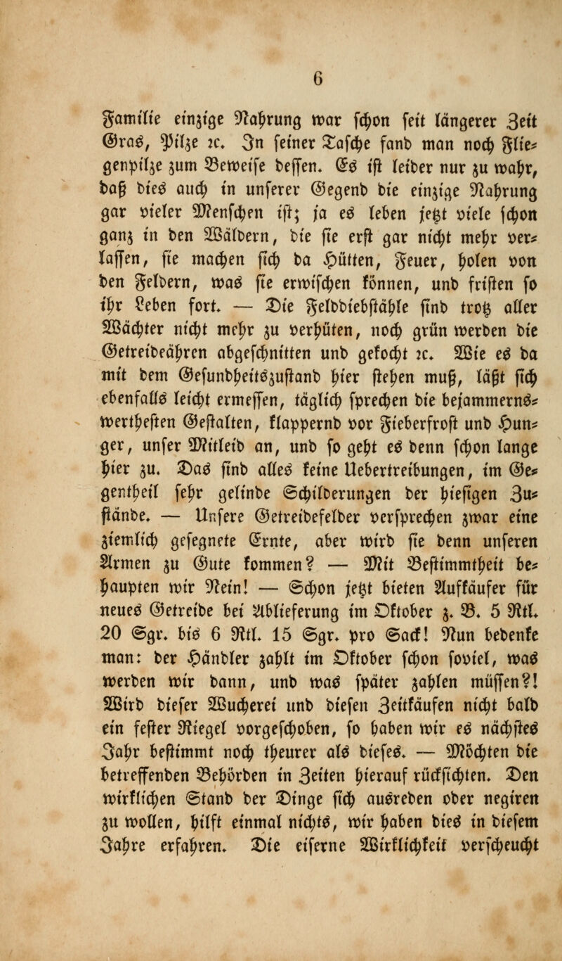 gamifie einjige Sftaljrung war fd)on fett längerer 3ett @raS, yilft je, 3n fetner Safere fanb man noef) gtte^ genpil^e $um 93eweife beffen. @$ tji letber nur ju wal)r, bo§ bte^ aud) in unferer ©egenb bie etnjtge üftafnrung gar Vierer SWenfd^en tji; ja e$ leben jegt »tele jc^on ganj tn ben Sßäfbern, bte fte erft gar nt'ctyt meJ?r t>er* lajfen, fte machen ftd? ba Bütten, geuer, ljolen »Ott ben gelbern, tt>a$ fte erwifäen fonnen, unb frtften fo t^r Seben fort — Sie gelbbiebftctyle ffnb tro$ alfer 2Bäd?ter nidjt mtyx ju »erlitten, noefj grün werben bte ©etreibeciljren abgefebnitten unb gefönt k. 2Bte e$ ba mit betn ®efunbj>eit$jufianb Jn'er fielen mu§, lägt ft# ebenfalls letdtf ermeffen, täglicfy fpredjen bte bejammernd Werteten ©ehalten, flappernb t>or gieberfroft unb £un* ger, unfer 3D?itleib an, unb fo ge£t e$ benn fcfjon lange £ier $u* 2)aä ftnb at(e3 feine Uebertreibungen, im @e* gent^ett feljr geltnbe ©djifberungen ber ^teftgen 3u* fiänbe, — Unfere ©etreibefelber t>erfpred)en $war eine giemlid? gefegnete (Srnte, aber n>trb fte benn unferen Sinnen ju (Butt fommen? — STOtt 93eftimmtt)ett be* Raupten wir Stein! — ©d;on jeftt bieten Sluffäufer für neueg ©etreibe hä Ablieferung im Dftober j* 93* 5 fRtt 20 @gi\ bi$ 6 fRtt 15 ©gr* pro ©ad! 9?un bebenfe man: ber Jpänbler ja^lt im £)f tober f$on foüiet, mö werben wir bann, unb watf fpäter jaulen muffen?! SBirb tiefer 2Bu$erei unb biefen 3ntfäufen nidjt balb ein fefter Siegel sorgefdjoben, fo baben wir eö näd? fieö 3aljr benimmt no# teurer aU tiefet — 9J?6#ten bie betveffenben 23e£orben in S^ten hierauf rücfftdjtem 2)en wirtttc^en ©tanb ber Singe ft$ auereben ober negiren ju wollen, t>tlft einmal nid;t$, wir Ijaben bieö in biefem 3af?re erfahren. Die eiferne 2Birflid?fet'f »erfefyeu^t