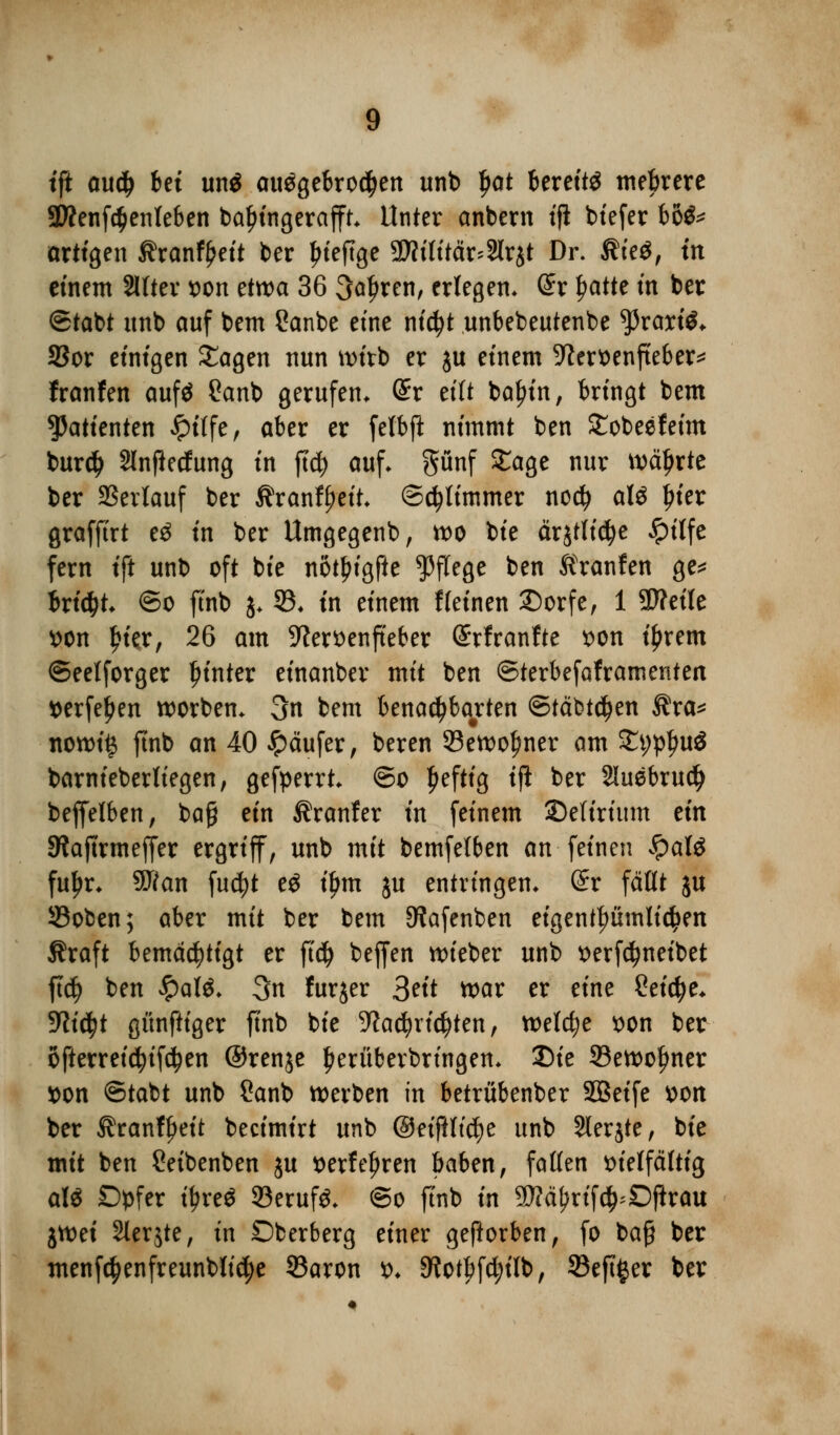 tft audj 6et un$ ausgebrochen unb I)at bereite mehrere 3Wenfc$enleben bafn'ngerafft. Unter anbern tfi biefer U& artigen ßrantyei* ber Ijieftge 3»flttär*3lr8t Dr. $ie$, m einem Sllter von etwa 36 Sauren, erlegen* (£r £atte tn ber ©tabt unb auf bem £anbe eine nicfyt unbebeutenbe tyxaxii* SSor einigen £agen nun wirb er ju einem -ftervenfteber* franfen aufö 2anb gerufen, dx eilt bafjin, bringt bem Patienten £itfe, aber er fefbft nimmt ben £obeefeim burd) Slnftedung in ftd) auf. pnf STage nur währte ber Verlauf ber Stxantytit. ©Stimmer no$ att frier grafftrt e£ in ber Umgegenb, wo bie ärjtlidje Jpilfe fern tft unb oft bie notjjigfte Pflege ben Äronfen ge* bricht, ©o ftnb $. 53. in einem f leinen Dorfe, 1 SD?etIe von frier, 26 am Sftervenfteber dxtxanttt von tyrem ©eelforger hinter einanber mit ben ©terbefaframenten verfemen Sorben. 3n bem benachbarten ©iäbtdjen $ra* nowi§ ftnb an 40 Käufer, beren 33ewol)ner am £t;pfju$ barnieberttegen, gefperrt. ©o Ijeftig ift ber 2luebrucf> beffelben, baf? ein Äranfer in feinem Delirium ein Siaftrmeffer ergriff, unb mit bemfelben an feinen $aU fuljr. 9J?an fu$t eg tym ju entringen. (£r fällt $u 33oben; aber mit ber bem SJafenben eigentümlichen Äraft bemächtigt er ft$ beffen lieber unb verfdjneibet ftd) ben £atö. 3n furjer 3eit war er dm Seiche. yiifyt günftiger ftnb bie 9?a$rid?ten, welche von ber ofterreidjifdjen ©renje herüberbringen. Die 33ewoljmer von ©tabt unb Sanb werben in betrübenber SBeife von ber ^ranf^eit beeimirt unb @eiftltd)e unb Slerjte, bie mit ben £eibenben ju verfemen baben, fallen vielfältig aU Dpfer ifjreS 33eruf£. ©o ftnb in $Jltyxtfty£)ftxa\x jwei Slerjte, in Oberberg einer geftorben, fo baß ber