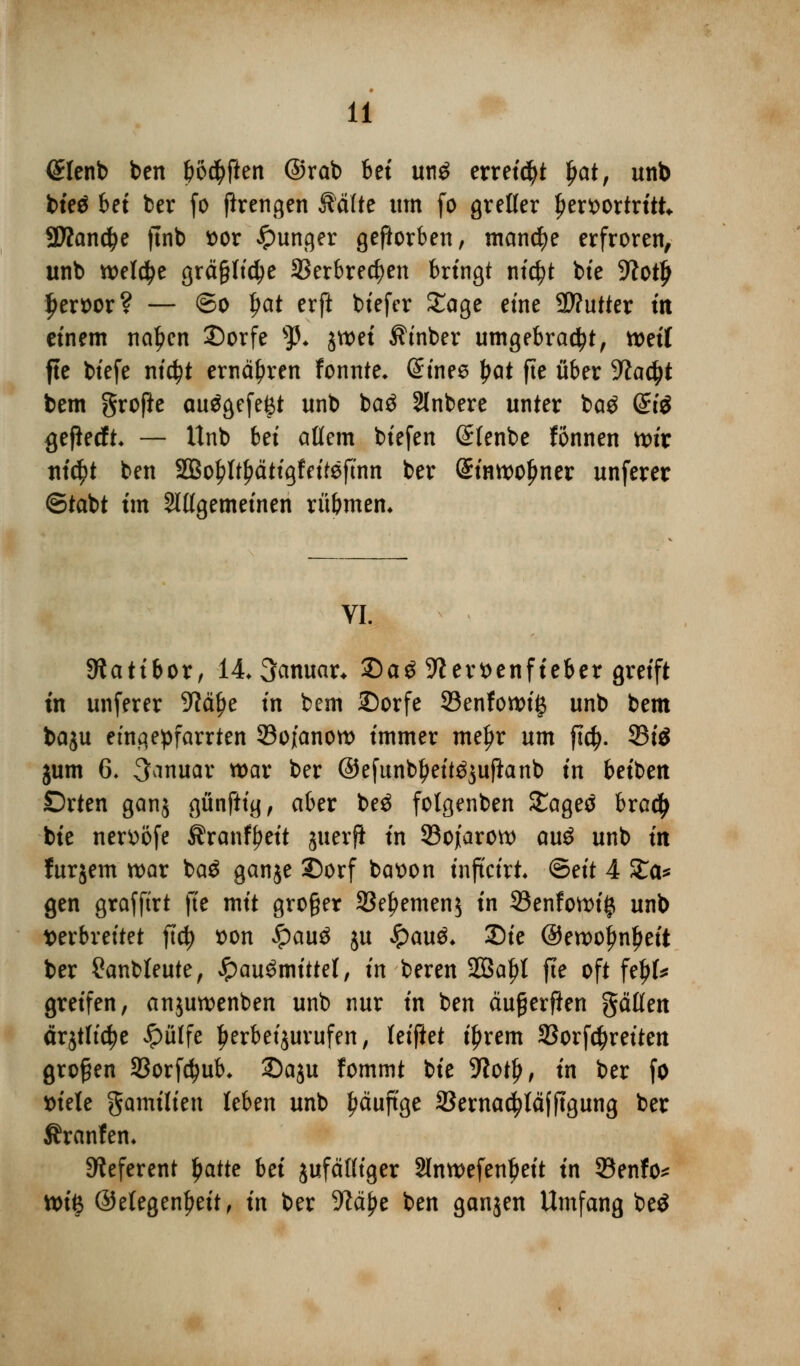 (Sfenb ben boctyften @rab bei un$ erreicht ljat, unb bieä bet ber fo ßrengen Mite um fo grefler hervortritt 3Wand)e ftnb vor junger geworben, manche erfroren, unb welche gräßliche SSerbrecfyen bringt nicfyt bie 9?ot£ Ijeroor? — ©o fyat erft biefer Sage eine 9)?utter in einem neigen £)orfe sp. jwei Äinber umgebracht, weil fte biefe nid?t ernähren fonnte* Gnnee |>ot fte über yiafyt bem grofte au$gcfe(3t unb ba$ Slnbere unter ba$ (£i$ <jeflecft* — Unb bei aßem biefen (£(enbe fönnen wir ni$t ben 2Bof)ltf)ätigfeitefmn ber (Sinwolmer unferer ©tabt im Slßgemeinen rü&mem VI. Siatibor, 14 Januar* 2)aS 9?ert>enfteber greift in unferer 9?ä^e in bem 2)orfe SBenfowiß unb bem baju etnqepfarrten 93oj[anow immer mefjr um ftd). 23i$ jum 6. Januar war ber ©efunb^eit^uftanb in beiben £)rten ganj günfttg, aber beö folgenben £agetf brad> bie nerttofe Äranffjeit guerfl in 33ojiarow au$ unb in furjem war ba$ gange 5)orf batton inftetrt (Seit 4 %a* gen grafftrt fte mit großer 33efjemen$ in 33enfowi£ unb verbreitet ftd) von $au$ ju $a\x$. 25ie @ewoj?nl)ett ber 2anbteute, $au$mittet, in beren 2Ba£l fte oft feltf* greifen, anjuwenben unb nur in ben äußerten gätfen ärjtlfctye #ülfe Ijerbetjurufen, leiftet iljrem 23orfd}reiten großen S3orfd?ub* 35aju fommt bie Wotfy, in ber fo viele gamilien leben unb häufige SSernac^täfftgung ber Äranfem Referent ljatte bei jufätttger Slnwefenbeit in SBenfo* tt)iß @elegenl?eit, in ber S^ä^e ben ganjen Umfang be$