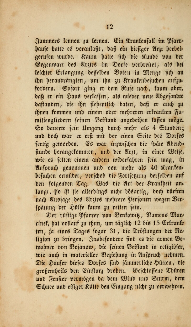 3ammer$ fennen ju lernen* diu ilranfenfatl tm $farr* £aufe Ijatte e$ veranlagt, bog ein ^teftger 2lr$t gerbet* gerufen würbe. $aum Wtt ftdj bte Äunbe von ber ©egenwart beg 3Irjte6 tm £)orfe verbreitet, al£ bei letzter Erlangung beffelben 33oten tn 2J?enge ft$ an t£n Ijeranbrängten, um tfm ju Äranfenbefudjjen aufju* forbern* ©ofort ging er bem Siufe na$, faum aber, bafjj er ein £auö vertagen, afö wieber neue Slbgefanbte bafianben, bte t£n flehentlich baten, baff er aud) ju tljnen fommen unb einem ober mehreren erfranften ga* tm'liengliebem feinen 33eiftanb angebeifjen laffen möge* ©o bauerte fein Umgang burcfe meljr als 4 ©tunben; unb bocfy war er erfi mit ber einen ©ette be$ 2)orfe$ fertig geworben* (£g war injwifcfyen bte fpäte 3lbenb* fiunbe Ijerangefommen, unb ber 2lr$t, in einer Sßeife, tt>ie eö fetten einem anbern wiberfa^ren fein mag, in 2lnfpru$ genommen unb von metjr aU 40 Äranfen* befugen ermübet, verfcfjob bie $ortfe£ung berfetben auf ben folgenben Stag* 2Ba3 bte 2lrt ber J?ranfl?eit an* langt, Jfo tft fte atlerbingg nid)t bösartig, bo$ bürften nad) 2lue(age be$ 2lr$te$ mehrere ^erfonen wegen 33er* fpätung ber Jpüffe faum ju retten fein* 25er rüftige Pfarrer von 33enfowiß, 9?amen$ 3War* cinef, fyat vollauf ju tljun, um täglich 12 biß 15 (Srfranfc ten, i'a eine$ £age$ fogar 31, bte SEroftungen ber 9?e* ligion ju bringen* 3nebefonbere ftnb e$ bte armen 33e* wotyner von33ojanow, bte feinen 93eiflanb in religiofer, xt>k aucfy in materieller 33e$ielmng in 2lnfpru$ nehmen* £)te Käufer btefe$ ©orfee ftnb jämmerliche Bütten, bte grogent^eifö ben Sinftttrj brofjen* ©efcfylojfene £l;üren unb genfter vermögen ba bem Sötnb unb ©türm, bem ©djnee unb eiftger Äätte ben Eingang ntc^t ju verwehren*