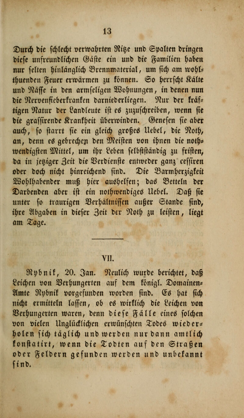 35ur$ tue fc^tec^t serwaljrten 9tt£e unb ©palten bringen biefe unfreunbttcfyen ®&ftt etn unb bte gatm'Ken Jjaben nur fetten Jnnlängltcfc ^Brennmaterial, um ftcfy am wo£t* tfjuenben geuer erwärmen ju fönnen. ©o fjerrfcfyt Äätte unb üftäffe in ben armfeligen SBoljnungen, in benen nun bte 9?er*>enfteberfranfen barnieberliegen. -ftur ber fräf* tigen 9tatur ber £anbfeute tfi eä sujufcfyreiben, wenn fte bte grafftrenbe $ranfl)ett überwinben. ©enefen fte aber au$, fo ftarrt fte etn gleich grofjeä liebet, bte -ftotf), an, benn e$ gebrec^ejt ben 3D?etfien tton t'^nen bte notb* wenbigften SWtttel, um tyt £eben fetbfiftänbig ju frifien, ba tn j'egiger &it bte SSerbtenfte entweber ganj cefftren ober bodj nicfyt Innreicfyenb ftnb. 2)te 33armfjer$igfeit 2Bol>lf?abenber mug £ter aue^etfen; ba$ Rüttln ber 2)arbenben aber ift etn notljwenbigeö Uebel. £)a§ fte unter fo traurigen 33er£ättnijfen außer ©tanbe ftnb, t'ljre abgaben in btefer 3«* ber -Kotl) ju Uiftcn, tiegt am Sage. VII. 9h;bnif, 20. 3an. Sfteulid) würbe berietet, bajj Seiten fcon Verhungerten auf bem fönigt. ©omainen* Slmte Dfybnif fcorgefunben worben ftnb. @3 $at ftd) ni$t ermitteln tajfen, ob e$ wirfftcl) bte Qcityen von Verhungerten waren, benn biefe gälte etneä folgen tton tuelen Unglücffielen erwünfd;ten £obe$ wteber* ljolen fidj tägfidj unb werben nur bann amtlich fonjlatirt, wenn bte £obten auf ben ©tragen ober gelbem gefunben werben unb unbekannt finb.
