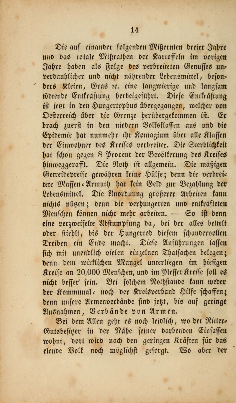 SDte auf einanber folgenben SWt^ernten breier 3af)re unb ba$ totale SWtgrat^en ber Kartoffeln im vorigen Saljre Ijaben afö gofge be$ verbreiteten ©enujfee un* verbauender unb nt'cfyt nä^renber £ebenemittel, befon* ber£ Kleien, ©ras :c* eine langwierige unb langfam tobtenbe Grntfräftung herbeigeführt JDtefe (Sntfräftung tft ießt in ben £ungertt;pt?u3 übergegangen, welcher von Defkrretdj über bie ©venje £erübergefommen tft (Er bradj juerfi in ben niebern 23olfef(ajfen au$ unb bie (^pibemte fyat nunmehr tljr Kontagium über alle Klaffen ber (Einwohner be£ Kreifeä verbreitet* 2)ie ©terblidjfeit fyat fcfyon gegen 8 ^roeent ber 23evolferung be$ KreifeS $inweggerafft Sie 9?ot^ ift allgemein. 2)ie mäßigen ©etreibepretfe gewähren feine #üffe; benn bie verbret* tut Waffen *2lrmutl> $at fein ©elb jur SBeja^tung ber SebenemitteL £)ie Slnoituung größerer arbeiten fann ntcfytS nügen; benn bie verhungerten unb entfräfteten Sflenfcfyen fönnen ni$t meljr arbeiten* — ©o ift benn eine verzweifelte Slbftumpfung ba, bä ber alleä bcttdt ober tftefjlt, bi$ ber £ungertob biefem fcfyaubervolfett treiben ein Snbe ma$t £)iefe 2lnfüf)rungen lajfen fid) mit unenbltcfy vielen einzelnen ££>atfacfyen belegen; benn bem wirflidjen Mangel unterliegen tm Ijiefigen Greife an 20,000 SWenföenj!unb im^IefferKreife fott ti ntdjt beffer' fein* ©ei folgern 9io^ftanbe fann weber ber Kommunal nodj ber Kreieverbanb £ilfe fdjaffen; benn unfere 2trmenverbänbe ftnb jiegt, bi$ auf geringe Sluöna^men, 33erbänbe von Slrmen* 93ei bem Sitten ge^t e$ nodj leiblich, wo ber bitter* ©utebeft^er in ber 9Ml?e feiner barbenben (Sinfaffen woljnt, bort wirb nad? ben geringen Kräften für t>a$ elenbe SSolf nodj möglich geforgt 3Bo aber ber