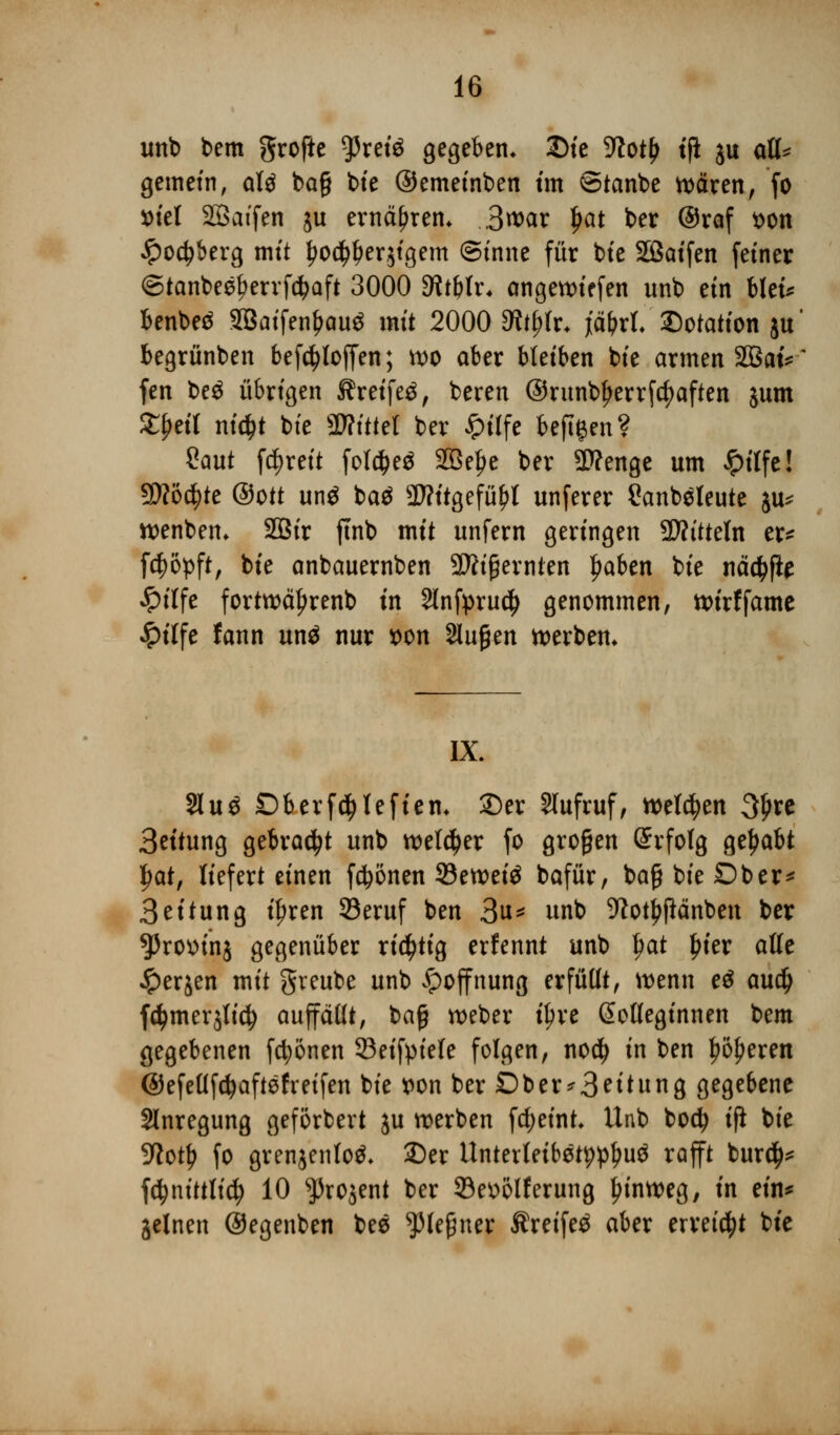 unb bem grofte g>retö gegeben. £)ie -ttot£ tfi ju att* gemein, alä ba§ bie ©emeinben tm ©tanbe wären, fo ml Söatfen ju ernähren. 3war $at ber @raf t>on £o$berg mit ^o^erjtgem ©inne für bte Sßaifen fetner <5tanbeel?errfd?aft 3000 SRtblx. angewiefen unb ein biet* benbeä SBatfen&auä mit 2000 dttfyh. fäf)xl Dotation ju' begrünben befc^toffen; wo aber bleiben bie armen SBatV fen be$ übrigen Jfreifeä, bereu @runbl)errfcf)aften jutn ££eil nid>t bte ÜHfttel ber £tlfe beftgen? Saut fc^reit fol#e$ 2Bel)e ber Sttenge um £ilfe! ffiotytt ©Ott un$ ba$ SWttgefityt unferer Sanb^leute $u* wenbem SOBtr ftnb mit unfern geringen üftitteln er* fcfjöpft, bie anbauernben 3Jh'£ernten f>aben bie näcfyfte #ilfe fortwäljrenb in Slnfpruc^ genommen, wirffame £ilfe fann unä nur t>on Slugen werben* IX. 21 u 3 £)berf$lefiem 2)er Slufruf, welken Sjjre 3eitung gebraut unb weiter fo großen Erfolg gehabt fwt, liefert einen frönen 33eweiö bafür, baß bie Ober* 3eitung t'^ren 23eruf ben 3u* unb SWot^jiänben ber ^rottinj gegenüber richtig erfennt unb $at ljier alte £erjen mit greube unb Hoffnung erfüllt, wenn e$ audj f^merjlid? auffaßt, baß weber i^re ßoöeginnen bem gegebenen fronen 93eifyiele folgen, no$ in ben leeren ©efeüfcfyaftefreifen bie t>on ber Oberleitung gegebene Anregung geförbert ju werben fdjeint* Unb bodj ifi bie 9?otl> fo grenjentoä* ©er Untcrletbötpp^uö rafft bur$* fetynittlid) 10 ^rojent ber 93e»olferung hinweg, in ein* jelnen ©egenben bes ^Meßner Äreifeö aber erregt bie