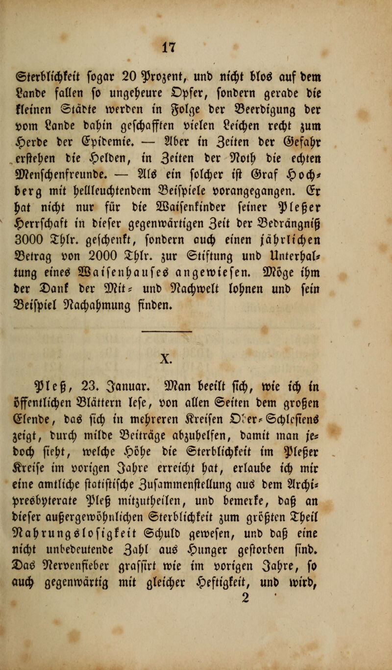 ©terMttyfett fogar 20 ^rojent, unb nt^t Mo$ ouf bem Sanbe fallen fo ungeheure Opfer, fonbern gerabe bte ffeinen ©(ä^te werben tn golge ber SBeerbigung ber vom Canbe baljin gefc^afften Stelen 2eicfyen redjt jum #erbe ber Gfytbemte* — 91ber tn 3^'ten ber ©efaljr erfte^en bte gelben, tn 3^tten ber 5?ot^ bte ed;ten 9D?enfd?enfreunbe, — Site ein folcfyer tft @raf £0$' fcerg mit tyellleucfytenbem 33eifpiele vorangegangen» (fr $at niä)t nur für bte SBaifenfinber fetner Sieger #errfcfyaft tn biefer gegenwärtigen 3^'t ber 23ebrängni§ 3000 £fjh\ gefcfyenft, fonbern au$ einen jätyiiicfyen SBetrag von 2000 £f?lr- jur Stiftung unb Unterhat* tung einetf SSaifenljaufeä angewtefen. 2J?6ge iljm ber 2)anf ber 9Rtt* unb -Jfocfywelt lohnen unb fem 33effptel 9lacfyaf)mung ftnben* g?reg, 23. Januar. Ttan beeilt ft$, wie t$ in öffentlichen 33lättern lefe, von allen Seiten bem gro§en ©lenbe, baö ft$ tn mehreren treffen £)Ier*©$lcften$ jeigt, burd) milbe ^Beiträge abjuljetfen, bamit man je* bodj [\?\)t, welche £>öf>e bte ©terblictyfeit tm ^fefjer Äreife tm vorigen 3a^re erreicht $at, erlaube tety mir eine amtliche ftottftifctye 3ufammenftellung auä bem 2lr$t* preebpterate $le£ mitzuteilen, unb bemetfe, ba§ an btefer außergewöhnlichen ©terbficfcfeit jum grölen ££eil 9ialjrungefofigfeit ©d;utb gewefen, unb ba§ eine rttd^t unbebeutenbe 3aJ>1 auö junger geftorben ftnb* 25a£ 9tervenfi'eber grafftrt wie tm vorigen 3a^re/ fo aud> gegenwärtig mit gleicher £eftigfeit, unb wirb, 2