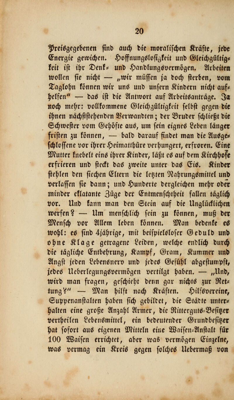 ^Preisgegebenen fmb audj bte moraltfcfyen Gräfte, jebe Energie genrid)en* £offnungefofi}feit unb ©leidjgüfttg* feit ift t^r £)enf* unb £>anblung0üermögem Slvbeüen wollen fte nt'cfyt — „wir muffen ja bodj flerben, *>om SEaglofw fonnen wir unö unb unfern Äinbern titelt auf* Reifen'' — ba$ tfi bte Antwort auf Slrbeiteanträge* 3a no$ mefjr: fcollfommene ©letcfrgülttgfeit felbft gegen bte i£nen nä$fiftel)enben Sierwanbten; ber23ruber f4>Ite§t bte ©$wefkr *>om @el?ofte au£, um fem eignet £eben länget frtften ju fönnen, — balb barauf ftnbet man bte Sludge* fetyloffene x>ox t^rer^petmatt^üre tterljungert, erfroren» (Sine 9D?utter fnebeft eine ifjrer Ätnber, läßt eö auf bem £trd$ofe erfrieren unb flecft baS jweite unter baä Gt& $inber fielen ben fielen Sltern bte legten 9tal?rungömittet unb tterlaffen fte bann; unb #unberte bergleidjen me£r ober minber eflatante Büge ber (Sntmenfdjtljeit fallen tägltdj X>qx. Unb fann man ben ©tein auf bte Unglücklichen Werfen? — Um menfcfcltcfy fem ju fönnen, muß ber SD?enfd> ttor Slllem leben fonnen. üftan bebenfe eö Wo£l: ee fmb 4jal)nge, mit betfptelelofer ©ebulb unb o£ne Ätage getragene Reiben, welche enHidj bur# bte tägliche (£ntbel?rung, Äampf, ©ram, Äummer unb §lngft jeben 2ebensnert> unb jebe$ ©efütyl abgeßumpft, jebeä Ueberlegttngöttermogen vertilgt £aben* — ,/Unb, Wirb man fragen, gefcfytefjt benn gar ntctytö jur Ret- tung V — 5D?an Jtttft nac^ ßräftem £ttf$t>eretnc, ©uppenanjklien ^aben ft$ gebildet, bte ©tätte untere galten eine große 2ln$a|)l Slrmer, bie 9ftttergut&33eft#er Sertljetfen ?eben$mittet, ein bebeutenber @runbbeft£et l)at fofort auä eigenen 2Witteln eine 2Batfen*2lnflalt für 100 Sßaifen errietet, aber wa$ vermögen ©injelne, toa$ vermag ein Äretö gegen fote^eö Uebermaj? t>on