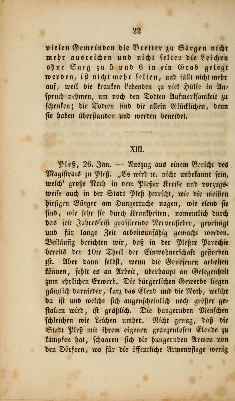 fielen ©emetnben bie Sretter ju ©argen ni#t meJjr ausreichen unb nicfyt feiten btc Setzen ol)ne ©arg ju 5 unb 6 in ein ©rab gelegt Werben, tjl nidjtme&r fetten, unb fällt nicfyt me^r auf, weif bie franfen Nebenbei! ju t>iel £>ülfe tn 2ln* fprucfy nehmen, um nodj ben Motten 2lufmerffamfeit ju fctyenfen; bte £obten ftnb bte allein ©lücf liefen, benn fte Jjaben überftanben unb werben beneibet* X1IL ^lefc, 26. 3am — SluSjug au$ einem 93ertd^t be$ $Jla$iftxat$ ju tyU$. „@e wirb :c. nid)t unbefannt fem, Weld?> große 9?otl> tn bem Gießer Greife unb wrjuß$* Weife aud) tn ber ©tabt $feß ^errfcfyt, wte bte meißen £iefiigen 93ürger am ^ungertucfye nagen, tt>fe elenb fte ftnb, wie fef)r fte bur$ Ärantyeiten, namentlich burd) tag fett 3afjrcefnfi grajfirenbe -ftenoenfteber, gepeinigt itnb für lange 3Ht arbeitsunfähig gemacht werben* 35eiläuftg berieten wir, baß in ber ^leßer ^aroctyte fcereitS ber lOte £l>eil ber Grinwotynerfctyaft geftorben }ft. 2lber bann felbft, wenn bie ©enefenen arbeiten fönnen, fe^It eS an Slrbeit, überhaupt an ©elegen^eit jum e^rlidjen (Srwerb* Sie bürgerlichen ©ewerbe liegen gänjfid? barnieber, furj baS (SIenb unb bie 9?ot£, welche ba ift unb welche ftd) augenfdjeinlicfy nocfy größer ge* jklten wirb, ift gräßlicfy. 2)ie tyungernben Sftenfdjen fcjjleicfyen xok Seichen umf)er* 9?icfyt genug, bog bte ©tabt $)leß mit iljrem eigenen gränjenlofen @Ienbe ju fämpfen tyat, fd)aaren fidj bie ^ungernben Sinnen $>on ben Dorfern, wo für bie öffentliche Armenpflege wenig