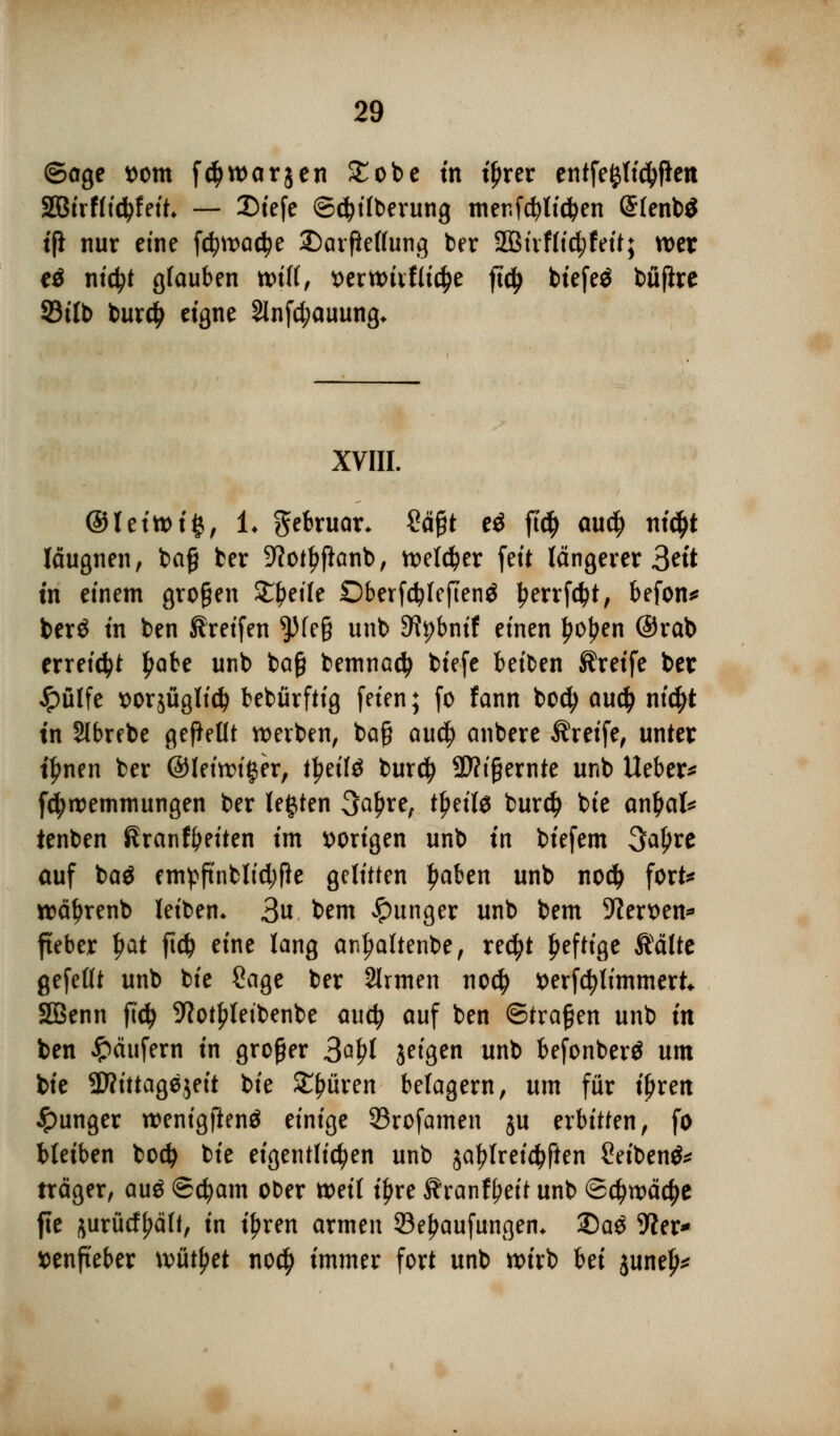 ©age t)om f^warjen £obe tn tjjrer entfestigen SBirffidjfeit* — 3Dtefe ©<$ilberung mer.fcfylidben @(enb$ tfl nur eine fd?ma$e ©arfieffung ber 2Biiffid;feit; wer e$ nictyt glauben will, t>ertt>ivflid)e ftd) btefeö büfire 93tlb burcty eigne 2lnfd;auung* XVIII. ©leittnfc, !♦ gebruar- £äfit eä fid) aud) nid)t läugnen, ba£ ber 9?otl$anb, welcher feit längerer 3^'t tn einem großen Steile Dberfcfylcfienä Ijerrfcfyt, befon* berö tn ben Greifen ^)(e§ unb ERpbntf einen fjoljen @rab erreicht ^abe unb baß bemnad) btefe betten Greife ber Jpülfe x>orsügltd^ bebürftig feien; fo tann bocfy au# nic|>t tn Slbrebe gebellt werben, baß au$ anbere Greife, unter t^nen ber ©leidiger, fyziU burd? 2)?tgernte unb lieber^ fdjroemmungen ber legten 3a£re; t£eil$ burd) bie anfyaU tenben Sranfyeiten im vorigen unb tn btefem 3a£re auf ba$ em^ftnblid;Pe gelitten Ijaben unb nod) fort* roätyrenb leiben. 3« bem junger unb bem 9?ert>en* fteber Ijat fid^ eine lang ar«l?altenbe, re$t heftige Äätte gefeilt unb bie Sage ber 2lrmen no$ t>erfd?timmert SQßenn fid) 9?ot£letbenbe aud? auf ben ©tragen unb in ben Käufern in großer 3g£1 jeigen unb befonberö um bie %JlittaQ*i?it bie Spüren belagern, um für tfjren junger rcenigilenä einige 33rofamen ju erbitten, fo bleiben bod) bie eigentlichen unb jatylreidjfien 2eiben& träger, au$ ©cfyam ober weil t^re Sranfyeit unb ©d^wädje fie jurürf^äff, in i^ren armen 23ef>aufungem 35a$ 9?er* ttenfteber wüfyet no$ immer fort unb wirb bei june^