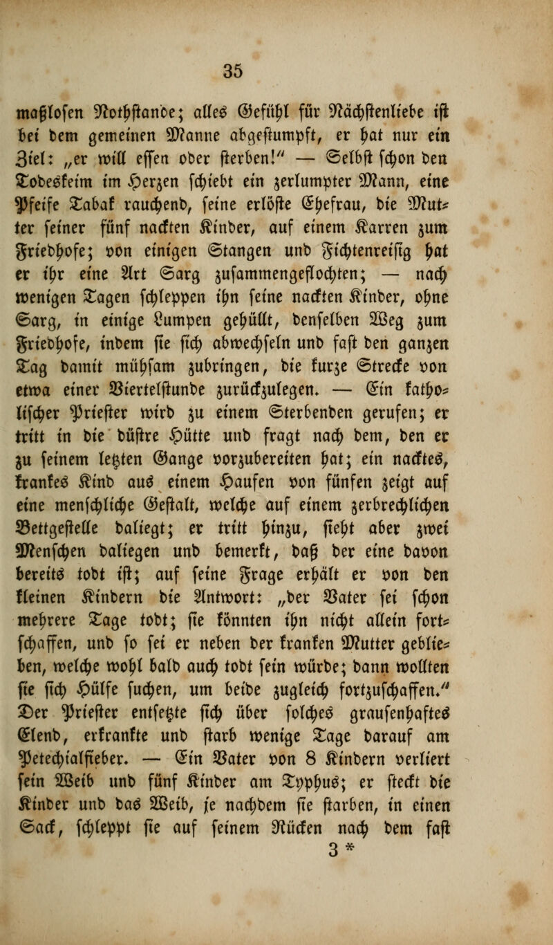 mafjlofen ^iotljftanoe; atfe$ ©efüfjl für 9M#enliebe tfk Ui bem gemeinen 9D?anne abgeftumpft, er Ijat nur etn 3tet: „er Witt effen ober fierben! — ©elbfl fdjon bett Sobesfeim im iperjen fcfjiebt ein jertumpter 9#ann, eine pfeife Xabat rauctyenb, feine erfofle ©fjefrau, bie Tlut* ter fetner fünf nacften Äinber, auf einem Darren jum griebljofe; von einigen ©fangen unb gidjtenreijtg (jat er tfjr eine 2lrt ©arg jufammengeflocfyten; — na$ wenigen £agen fcfyteppen ifjn feine nacften $inber, ofme ©arg, in einige Sumpen gebüßt, benfetben 2Beg jum griebfjofe, inbem fte ftdj abwedeln unb faft ben ganjen 5£ag bamit müfjfam jubringen, bte furje ©treefe von etwa einer SStertelftunbe jurücfjutegem — &n tafyo* lifcfyer ^riefter wirb ju einem ©terbenben gerufen; er tritt in bie büftre glitte unb fragt na$ bem, ben er ju feinem testen ©ange vorzubereiten ijat; ein nacfte$, franfe$ $mb au$ einem Raufen von funfen jeigt auf eine menfctytidje ©eftaft, welche auf einem jerbredjtidjen SBettgefiette batiegt; er tritt Ijinju, fteljt aber jwei SÄenfcfyen baliegen unb bemerft, bafj ber eine bavon bereite tobt ifl; auf feine grage erhält er von ben fleinen Äinbern bte Antwort: „ber 2Jater fei fcfjon mehrere £age tobt; fte fönnten tjjn ntc^t attein fort* fc^affen, unb fo fei er neben ber franfen 9)?utter geblie* ben, wet#e tt>o^t ba(b audj tobt fein würbe; bann wollten fie ftcfy Jpülfe fu$en, um beibe jugleid) fortjufctyaffen/' ©er *Priefter entfette ftdj über folc^eö graufen!)afte$ (£tenb, erfranfte unb ftarb wenige £age barauf am ^Petechialfieber- — (Sin SSater von 8 ßinbern verliert fein SBeib unb fünf Ätnber am £t)pf>u$; er fteeft bie Äinber unb baö SBeib, je nacfybem fte fiarben, in einen ©aef, fc^eppt fte auf feinem dürfen na$ bem faß 3*