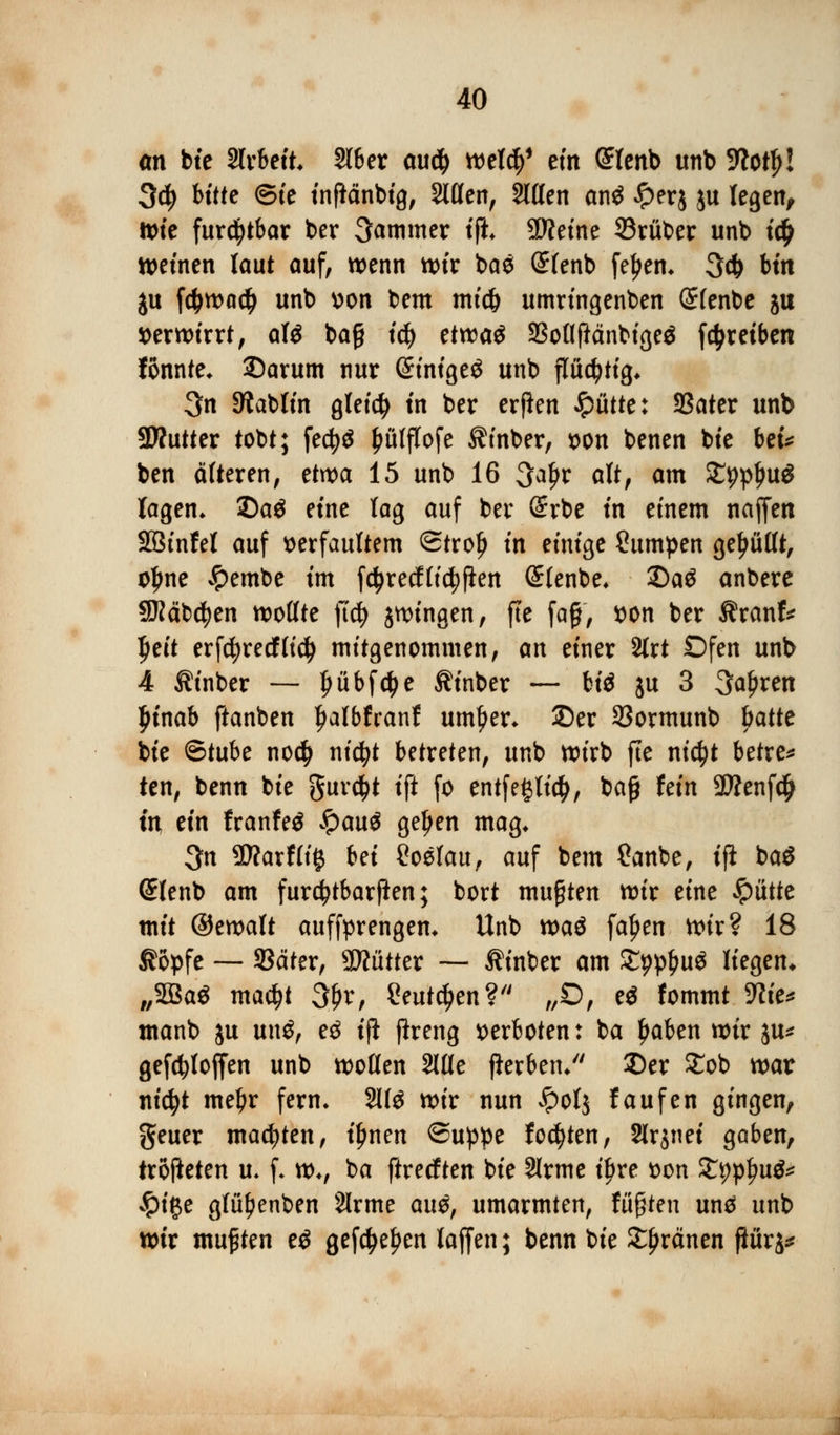 an bie Slrbeit Slber au$ wel$1 ein @lenb unb 9?otf>! 3d) bitte ©ie inßänbig, Stilen, Sitten an« £er$ ju legen, Wie furchtbar ber Jammer tfh Sfteine ©ruber unb ic£ weinen laut auf, wenn wir ba« (£fenb feljen* 3$ bin ju fd>wa$ unb von bem mid) umrtngenben Slenbe ju verwirrt, al« baß i$ etwa« SBollfiänbige« [^reiben fonnte* ©arum nur (ürinige« unb flüchtig* 3n Sftablin gleich in ber erfien Jpiitte: Sßater unb SWutter tobt; feefy« ^ülffofe $inber, von benen bie bei* ben älteren, etwa 15 unb 16 3a£r alt, am £pptju« lagen. Da« eine lag auf ber (Srbe in einem naffen SBinfel auf verfaultem ©trofj in einige Pumpen gebullt, o£ne #embe im fctyrecflicfyfien (Slenbe* 2)a« anbere SKäbcfyen wollte fuf> jwingen, fte faß, von ber $ranf* Ijeit erfcfyrecffid) mitgenommen, an einer Slrt Ofen unb 4 Äinber — Ijübfc&e Äinber — hii ju 3 ^aljren Ijinab ftanben Ijalbfcanf untrer* Der 33ormunb hatte bie Stube no$ ni$t betreten, unb wirb fte ni<$t betreu ten, benn bie guve^t ift fo entfeglidj, baß fein 3Äenf$ in ein franfe« #au« geljen mag* 3n ÜÄarflifc hei Soelau, auf bem ?anbe, ifi ba« <£lenb am fur^tbarften; bort mußten wir eine glitte mit ©ewalt auffprengem Unb xvaö fa£en wir? 18 Sopfe — SSäter, Mütter — ^inber am £9p£u« liefen. ^SBa* ma$t 3fjr, Seutdjen? „O, e« fommt We* tnanb ju \\\\$f ti tfl jlreng verboten: ba fjaben wir $u* gefölofien unb wollen 2löe flerben/' 2)er STob war nicfyt mebr fern. 211« wir nun Jpotj laufen gingen, geuer matten, iljnen ©uppe fönten, Slrjnei gaben, iröfteten u. f. wv ba ftreeften bie Sirme iljre von J^p^u«^ #i#e glü^enben Slrme au$, umarmten, fußten un« unb wir mußten e« gef$e£en laffen; benn bie £l?ränen ßürj*