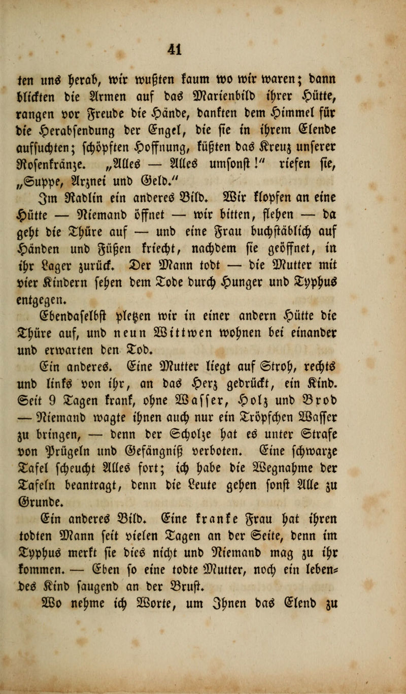 ten ttn$ £erab, wir wußten f aum wo wir waren; bann bficften bte Sinnen auf ba$ 9D?arienbifb tyrer glitte, rangen sor greube bte £änbe, banften bem £immet für bte #erabfenbung ber @ngct, bte fte tn t'Jjrem Slenbe auffudjten; fdjöpften Hoffnung, fügten ba$ $reuj unferer *Rofenfrän$e, „Slüeö — WtS umfonfl! riefen fte, „©uppe, Slrjnei unb ©etb* 3m Stabltn ein anbereö 93itb* 2Btr Hopfen an eine glitte — 5ftiemanb öffnet — wir bitten, flehen — ba geljt bte £fwre auf — unb eine grau buct)ftäblid> auf £änben unb pßen friert, nactybem fte geöffnet, m t£r Sager jurücf* 2)er SWann tobt — bte SWutter mit ttier Ämbern fejjen bem 2Tobc bur$ Jpunger unb %i)$\x$ entgegen* Sbenbafelbfi pieken tote tn einer anbern glitte bic Xfyixxt auf, unb neun 223ittwen woljnen bei einanber unb erwarten ben £ob* ditt anbereö, (Sine Butter liegt auf ©trol), rec$t$ unb Ur\U fcon i\)xf an baä £er$ gebrücft, ein Ätnb. Bdt 9 £agen franf, oljne SBaffer, £ot$ unb 53rob — SWemanb wagte ifwen au$ nur ein £röpfd)en Söaffer ju bringen, — benn ber ©$of$e fyat es unter ©träfe son prügeln unb ©efängnifj verboten* @ine fcfywarje £afet fc^euc^t 2lflee fort; ify l?abe bie 2Begna£me ber £afefn beantragt, benn bie Ceute geljen fonft Sitte ju ©runbe* diu anbereö 93i(b* (Sine franfe grau Ijat tjjren tobten ÜJknn feit liefen Sagen an ber Seite, benn im S^ptyus merft fte bieö ntc^t unb SWemanb mag ju iljr fommem — Sben fo eine tobte Butter, noefy ein leben* beä $inb faugenb an ber 93rufL 2Bo neunte ify Sßorte, um 3f>nen ba$ Grlenb ju