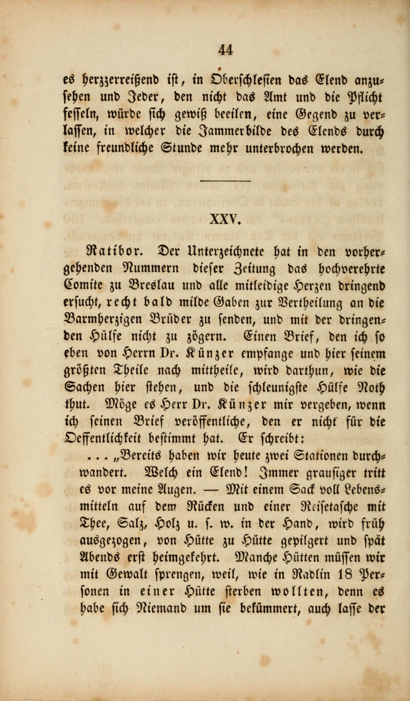 i e$ Ijerjjerretfjenb tft, tn £)&erf$teften ba£ (£tenb anju* fe£en unb 3eber, ben nidjt ba$ 2lmt unb btc ^flic^t feffefn, würbe ftdj gewiß beeilen, eine ©egenb ju x>er^ laffen, m welker btc Kammer bifbe beg Slcnbä burd> feine freunblid&e ©tunbe meljr unterbrochen werben* XXV. Statt bor. ©er Unter jetdjnete $at tn ben vorder* ge^enben Hummern biefer 3ritung ba$ ^oc^t>ere^rte @omite ju ©reelau unb alle mitfeibige £er$en bringenb erfuc^t, re$t balb milbe ©aben jur aSert^etfung an bte ©armfcerjigen ©ruber ju fenben, unb mit ber bringen* ben £ülfe ntc^t ju jögern. Stncn ©rief, ben i$ fo eben von £errn Dr. ^unjer empfange unb ^ter feinem größten Steife na$ mitreite, wirb bartjjun, wie btc (Backen bier fielen, unb bte fctyfeunigfte £ülfe üftotjj tfmt Wöge eg £err Dr. 5?ün$er mir vergeben, wenn iti) feinen ©rief veröffentliche, ben er ni$t für bte Deffentlic^feit beftimmt fyat (£r fdjreibt: ♦.. „33ereit$ Ijaben wir ljeute %mi Stationen bur$* wanbert. 2Bef$ ein (Stenb! 3mmer grauftger tritt cö vor meine Stugen. — $Jlit einem ©acf voll 2eben&* mittein auf bem dürfen unb einer 9?eifetafc^e mit £f?ee, ©atjf £ol$ u. f. w. in ber £anb, wirb frülj auöge^ogen, von $üttc ju Spüttt gepilgert unb fpdt 2lbenb$ erfi Ijeimgefefjrt. 9)ifand?e glitten muffen tt>it mit ©ewalt fprengen, weil, mt in 3?ab(in 18 $er* fönen in einer Spixttt fterben wollten, benn e$ fjabe fi$ -Wiemanb um fie befümmert, aufy laffe ber