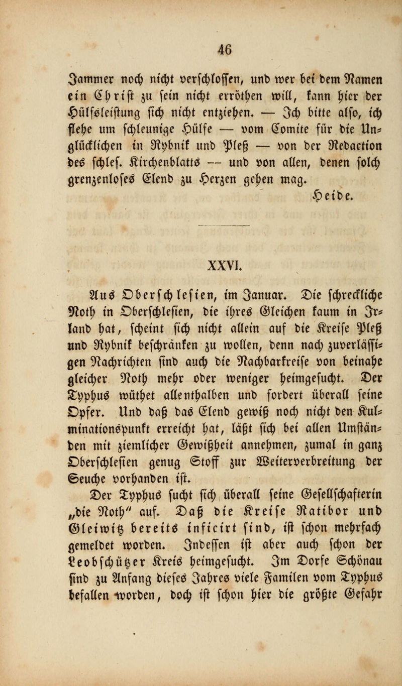 Jammer nodj nidjt verfdjloffen, unb wer 6et bem tarnen etn @Ij>rtft ju fein ntc^t erröten will, fann In'er ber ^üffsletftung fi'dj nityt entjteljem — 3d? bitte alfo, iü) fM)e um fdjfeunige ^pülfe — vom @omite für bie Un* gtüdflte^en in 3tybnif unb $le§ — von ber ^ebaction be£ fdjlef, ßircfyenblattä — unb von allen, benen folcfy grenjenlofeä Slenb ju Jperjen gc^en mag* £eibe* XXVL 31 u 3 Dberfcfylefien, im Januar* £)ie fd^recfltc^e 9iotf) in Dberfdblefien, bte ijjreä (Steffen faum in 3r* lanb J>at, fcfyeint ft# tttc^t allein auf bte Greife $lef) unb 9tybnif befcfyränfen ju wollen, benn nad; juverläfft* gen S^ac^rtc^ten ftnb aud) bte 9^a<^6arfretfe von beinahe gleicher 5ftotlj meljr ober weniger £eimgefu$t 33er 9fyft]Ui$. wütl)et allenthalben unb forbert überall feine Dpfer* Unb bafj baä @lenb gewi§ nod) nidjt ben ®\xU tninationspunft erreicht t;at, lägt fity bei allen UmfMn* ben mit jiemlic^er ©ewtf$eit annehmen, jumal in ganj Dberfcfyleften genug Stoff jur äBeiterverbreitung ber ©eucfye vorljanben \{L 13er Sppljuö fu$t ft$ überall feine ©efetffdjafterin „bie Wort) auf. 2)a§ t)it Greife SRatibor unb @tetwi# bereite inficirt finb, i(i fdjon me^rfadjj gemelbet worben* 3nbeffen tft aber aud) fetyon ber *?eobf$üger Ärete beimgefucfyt 3m £)orfe ©d&önau ftnb ju Anfang biefeä 3a^ree viele gamilen vom fcp^u* tefallen «worben, bod; tft f|Vn £ier bie größte ©efaljr