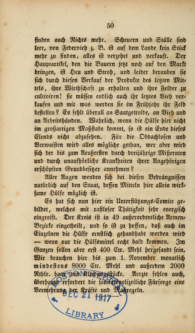 finben au$ -Wicfetö meljr* ©feuern unb ©täfle ftnb leer, $on gebertnelj )« 55* tft auf bem £anbe fem Stücf meljr $u ftnben, atle$ tft *>er$el)rt unb x>erfauft* Der #auptarttfel, ben bte 33auern i'e£t nod) auf ben Warft bringen, tft #eu unb ®tro£, unb leiber berauben fte ftdj buxä) btefen 33erfauf ber ^robufte bee legten WliU ttU, ifjre SBtrtfjfctyaft ju erhalten unb if>re gelber ju cuttimren! fte muffen enblt$ au$ tfjr legtet 33ielj t>er* faufen unb mit tvaö werben fte im grityjt'afjr tyv gelb beftellen ? @3 fel)lt überaß an ©aatgetretbe, an 33te^ unb an 2lrbeite£änbem SBaljrltd), wenn bte ipülfe jn'er nid>t tm großartigen 3D?aßflabe fommt, fo t|i ein (£nbe bfefeö (£lenb$ nidjt ab$ufel)em gür bte £>bbad?fofen unb SSerwaiften wirb alleä mögliche getrau, wer aber wirb fidj ber WS jum Sleufierjlen burdj bretjtabrige Sftifjerntett unb bur$ unaufhörliche Äranfbetten iljrer Slnge^örtgen erfc^öpften ©runbbeftger annehmen? 2111er Slugen wenben ftcfy bet btefen Sebrängntjfen natürlich auf ben &taatf beffen Mitteln Jn'er allein wirf* fame £ülfe möglich ift. (£$ \)Qit ft$ nun f>ier ein Unterftü§ung&(Eomite ge* bilbet, weld)e$ mit raftlofer £l)citigfeit feljr energifd> eingreift ©er Ärete ift in 49 außerorbentlicfye Sinnen* 33e$irfe eingeteilt, unb fo ifi ju Ijoffen, baß audj im ©injelnen bte >?)ülfe ernftlid) geljanbfjabt werben wirb — wenn nur bte Jpülftfmittet re$t balb fommem 3m ©anjen follen aber erft 400 Gttr* 2We^l pergefanbt fein* SBtr brausen Ijier bte jum 1. 5ftot>ember monatli$ mtnbefleng 8000JEtr, SWefjt unb außerbem 2000 SRtljlr* feiK^^^lf^ÄBfißüde. Slerjte fehlen cm$, fiberljaljEperforbert bte fanif^uoltjeilic^e gürforge eine SSerme^runft fee^ &äfte unb 3&Äregelm <^BR AR.!.