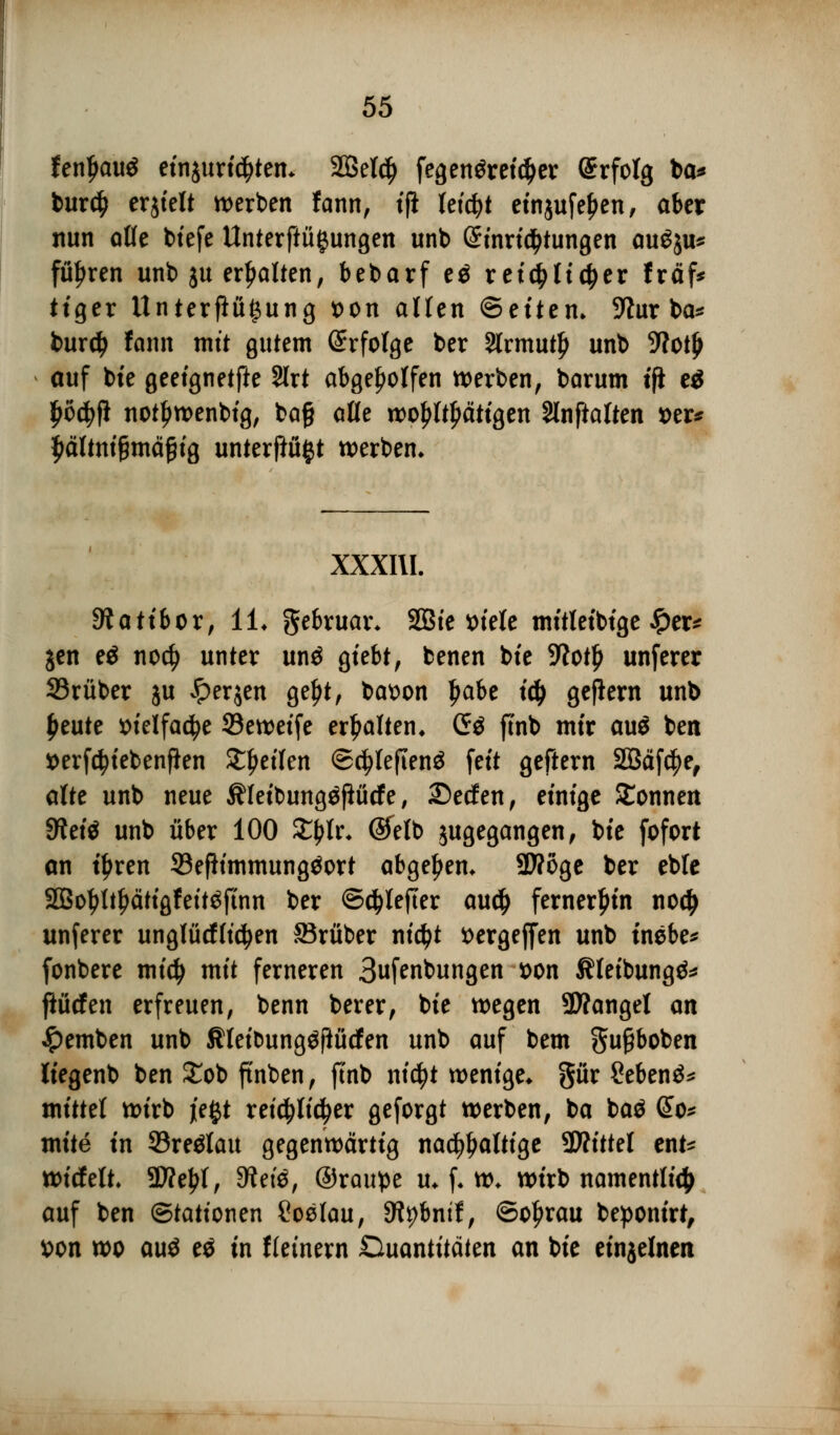 fenljauS einjuridjtem SQSetc^ fegenörei^er Erfolg ba* burd) erjielt werben fann, tfi leicht etnjufe^en, aber nun afle biefe Unterftü^ungen unb @inri$tungen au£$u* führen unb ju erhalten, bebarf e$ xtitylitytx fräf* ttger Unterflügung t>on aüen ©eüem Wut ba* burd> fann mit gutem Erfolge ber 2lrmut£ unb 9?otjj auf bie geeignetste 2lrt abgeholfen werben, barum tfi ti Ijöcfyji notljwenbig, ba§ aüe wohltätigen Slnftalten »er* $ältni§mä£ig unterflü^t werben* XXXIII. Stattbor, IL gebruar* SQBte t)tele mitletbtge £er* jen eä nod? unter unö giebt, benen bte 5ftot£ unferer 33rüber ju £er$en geljt, batton Ijabe id) geftern unb ^eute ttielfactye 33e weife erhalten. <J$ ftnb mir auö ben »erf^tebenfien ^etlen ©cfjleftenä fett geftern 2öäfd)e, alte unb neue Äleibungöflütfe, £)ecfen, einige Sonnen Sfteiö unb über 100 $$Ir; ®elb jugegangen, bie fofort an i^ren 93eßimmung$ort abgeben* SWoge ber eble 2Botyl.{jätigfeit$finn ber ©djlefter au$ fernerhin no<$ unferer unglücfficfyen JBrüber nicfyt ttergeffen unb tnebe* fonbere midj mit ferneren Bufenbungen *>on Äleibungä* ftücfen erfreuen, benn berer, bie wegen SÄangel an #emben unb Jlleibung^fiücfen unb auf bem gu£boben üegenb ben £ob ft'nben, finb nicfyt wenige* gür Sebenä* mitttt wirb je^t reichlicher geforgt werben, ba baö So* mite in 93re$lau gegenwärtig nachhaltige 9Äittel ent* witfelt 9D?el>l, dim, ©raupe u* f* w* wirb namentlich auf ben Stationen £oelau, 3tybnif, ©of>rau beponirt, *>on wo au$ t$ in Keinem Duantitäten an bie einjelnen