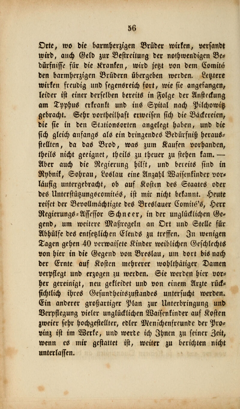 Orte, wo bte barmtjerjtgen ©ruber wtrfen, t)erfanbt wirb, and) ©elb jur 93eftrei*ung bcr not£wenbigen 33e* bürfntffe für bte tfranfen, wirb je^t wn bem Gomite ben barmfjerjigen SBrübern übergeben werben. Cetjtere wirfen freubig unb fegeneretc^ fort, wie fte angefangen, Iett>er tft einer berfelben bereite in golge ber Slnftecfung am £ppl>u$ erfranft unb ini ©pital nad) $5t'Ict)0Wi# gebraut ©eljr sortljeilfjaft erWeifen ftdj bte 33acfereien, bte fte tn ben ©tationeorten angelegt l)aben, unb bie ftd) gleich anfangt als ein bringenbeä 53ebürfni£ £erau$* fieüten, ba bae 93rob, toaö jum kaufen iporljanben, tljeite ni$t geeignet, fytiU ju treuer ju fte^en fam*— aber audj bie Regierung fn'lft, unb bereite ftnb tn Sftybnif, ©ofjrau, Soelau eine Slnja^l äÖaifenftnber fcor* läufig untergebracht, ob auf Soften be£ <E>taat?$ ober be£ Unterftü^ungecomiteö, ift mir m'cfyt befannt* Jpeute reifet ber 93eooümäd>tigte beö Söreelauer Gomüe% Jperr 3tegierung£'2ljfefjor ©djneer, in ber unglücf(id;en @e* genb, um weitere 9Äafiregeln an Ort unb Steife für Slbljülfe be$ entfestigen @Ienb$ ju treffen* 3n wenigen Sagen ge^en 40 t>erwaifete ^inber weiblichen @efd;led)t$ tton ^ter tn bte ©egenb »on ^Breslau, um bort bte nad) ber Srnte auf Soften mehrerer wohltätiger Damen verpflegt unb erjogen ,$u werben* ©ie werben In'er ttor* £er gereinigt, neu gef leibet unb t>on einem 2lr$te rücf* jtd)tlidj t^reö ©efunb^ettö^ufianbe^ unterfudjt werben* Sin anberer großartiger tylan jur Unterbringung unb SSerpflegung Bieter unglücfficfeen SÖaifcnfinber auf Sofien jweier fe£r Ijodjgeftellter, ebter 5Wenfd)enfreunte ber *Pro* »inj tft im Söerfe, unb werte tety 3j>nen $u feiner Stit, wenn es mir geftattet ift, weiter ju berieten nic^t unterlagen*