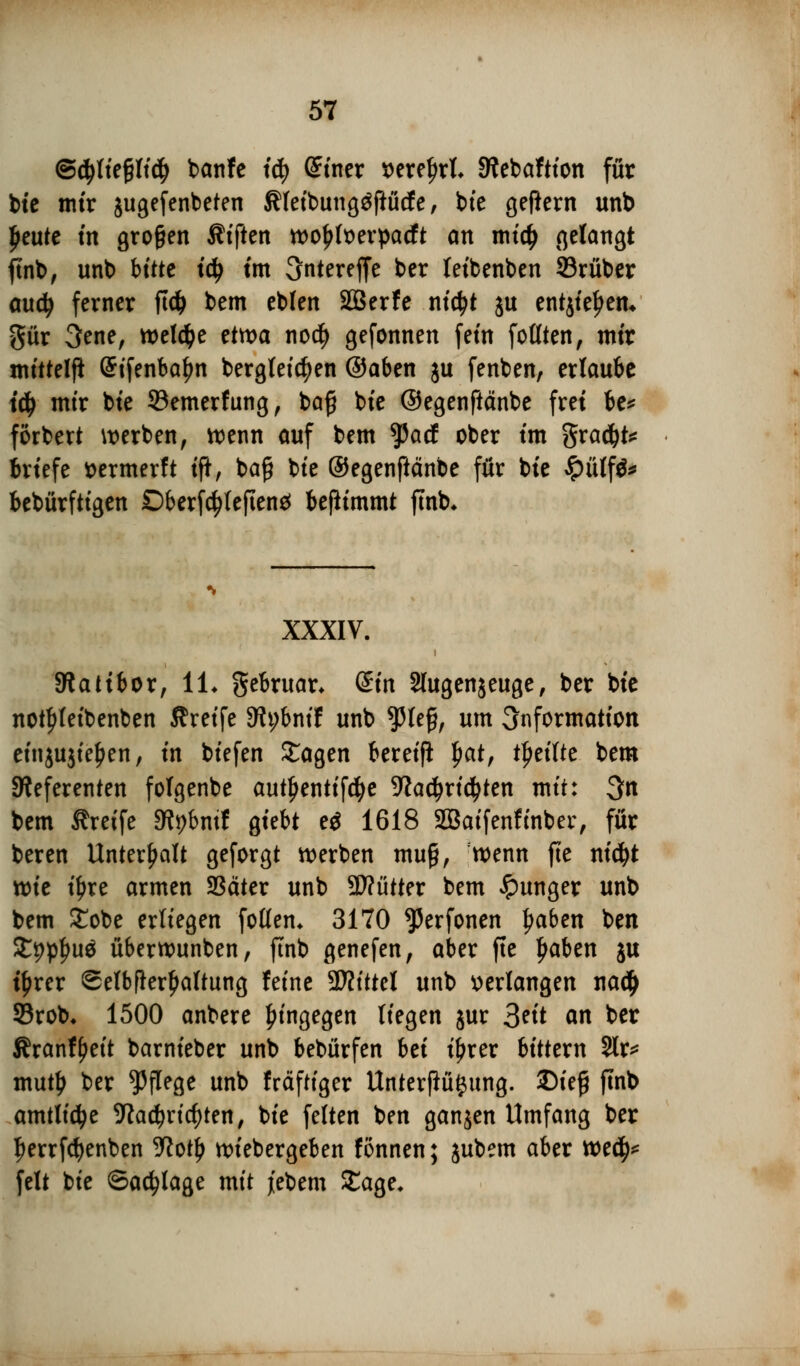 @d>liefjjli# banfe iä) (Sinex wxtyxL Stebaftton für bte mir jugefenbeten Äfeibungäftücfe, bie gefiern unb Ijeute tn großen Äfften wo£ft>erpacft an mi# gelangt finb, unb bitte ity tm unterejfe ber teibenben SBrüber audj ferner ftcfc bem eblen SBerfe ntctyt ju entjtel^eiu gür 3ene, welche etwa no$ gefonnen fem feilten, mir mittelfl Grifenbafm bergleictyen @aben ju fenben, erlaube iä) mir bte SBemerfung, bafj bie ©egenftänbe frei be* förbert werben, wenn auf bem $acf ober im gradjt* Briefe ttermerft ift, baß bie ©egenftänbe für bie £ülf&» bebürftigen Dberfctyfeftenä bejiimmt ftnb* XXXIV. Statt bor, IL gebruar* din Slugenjeuge, ber bie notfjleibenben Greife Stybmf unb fU$, um 3nformation etnjujtefien, in biefen £agen bereif! |>at, ttjeifte bem Referenten folgenbe auttjentifcfye Jiadjrictyten mit: 3n bem Greife 3tybmf giebt e$ 1618 Sßaifenfinber, für beren Unterhalt geforgt werben muß, wenn fte ntd^t xt>it il)re armen SSäter unb 5D?ütter bem Jpunger unb bem £obe erliegen follem 3170 ^erfonen l?aben ben %W§u$ überwunben, ftnb genefen, aber fte tjaben ju tyrer ©elbfkrljaltung feine Glittet unb verlangen na$ SBrob* 1500 anbere hingegen liegen jur 3eit an ber Sranfljeit barnieber unb bebürfen hü i^rer bittern %x* muty ber Pflege unb fräftiger Unterflü^ung. Diefj ftnb amtli^e 9tad?ricf)ten, bie feiten ben ganjen Umfang ber ^errfdjenben yiofy wiebergeben fönnen; jubem aber we$* feit bie ©abläge mit jebem £age*