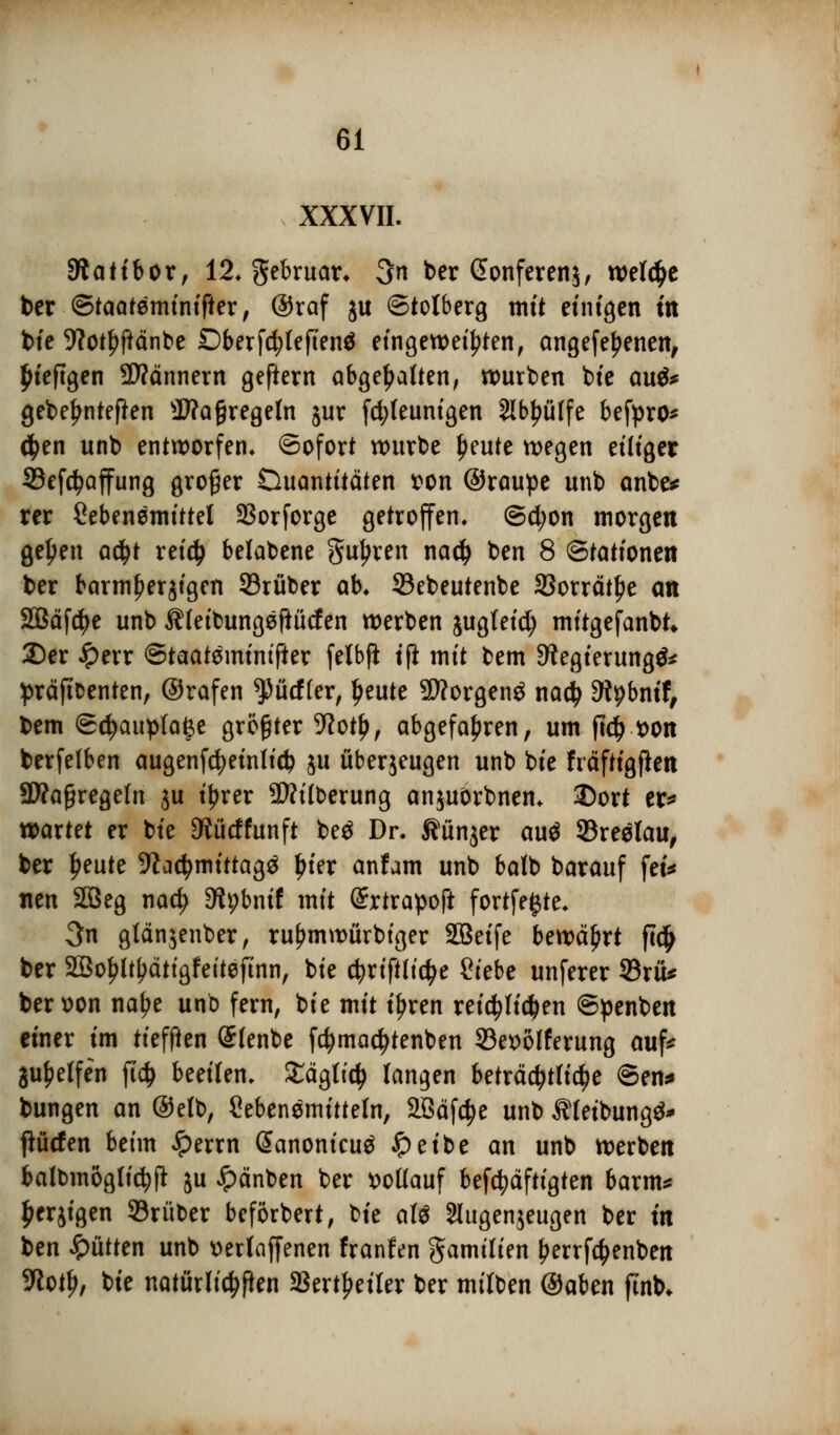 XXXVII. \s Statibor, 12. gebruar* 3n ber @onferen$, welche ber ©taateminifter, ©raf ju ©tolberg mit einigen m bie 9?ct^ftänbe £>berfd;leften$ eingeweihten, angefe^enen, £iefigen Scannern gefiern abgehalten, würben bte au* gebe^nteften $?a§regeln jur fcfyleunigen 2lb£ülfe befpro* #en unb entworfen. Sofort würbe £eute wegen eiliger 33ef$affung großer Öuantttäten t>on ©raupe unb anbe* rer Lebensmittel 23orforge getroffen. ©d;on morgen geljen atyt reid> belabene gurren na# ben 8 Stationen ber barmherzigen ©ruber ab. ©ebeutenbe SSorrät^e an SBäfdje unb Äfeibungefiücfen werben jugleid) mitgefanbk 35er £err ©taateminifter fetbfi tfl mit bem 9?egierung& präftfcenten, ©rafen ^üeffer, Ijeute 9Worgenö nadj Stybnif, bem ©djaupfafee größter -ftotl), abgefahren, um ftdj t>on berfelben augenfcfyeinlidj ju überjeugen unb bte fräftigften SWaßregeln ju tyrer 9Äitberung anjuörbnen. 3Dort er* waxtü er bte 3tücffunft be$ Dr. ^ünjer auö 93reelau, ber Ijeute 9Zadjmtttagä £ier anfam unb balb barauf fei* tten 2ßeg nad? Dfybnif mit Srtrapoft fortfefcte. 3n gtänäenber, ru^mwürbiger SBetfe bewährt ft# ber 2So{?ltI?ätigfeitefinn, bie cfyriftlictye Siebe unferer 33rü* beroon naf?e unb fern, bie mit t'fjren reichlichen ©penben einer im tiefften Slenbe f$mad>tenben 93et>olferung auf* Reifen ft# beeilen. £ägtt$ langen beträchtliche ©en* bungen an ©efb, Sebenemitteln, 2ßäfd?e unb Ätetbungä* pefen beim #errn (Sanonicuä #eibe an unb werben balbmöglidjft ju ipänben ber vollauf befestigten barm* £erjigen 93rüber beförbert, bie a\i Slugenjeugen ber in ben £ütten unb »erlaffenen franfen gamilten Jjerrföenben 9toti>, bie natürlichen SBertfjeiler ber milben ©aben ftnb*