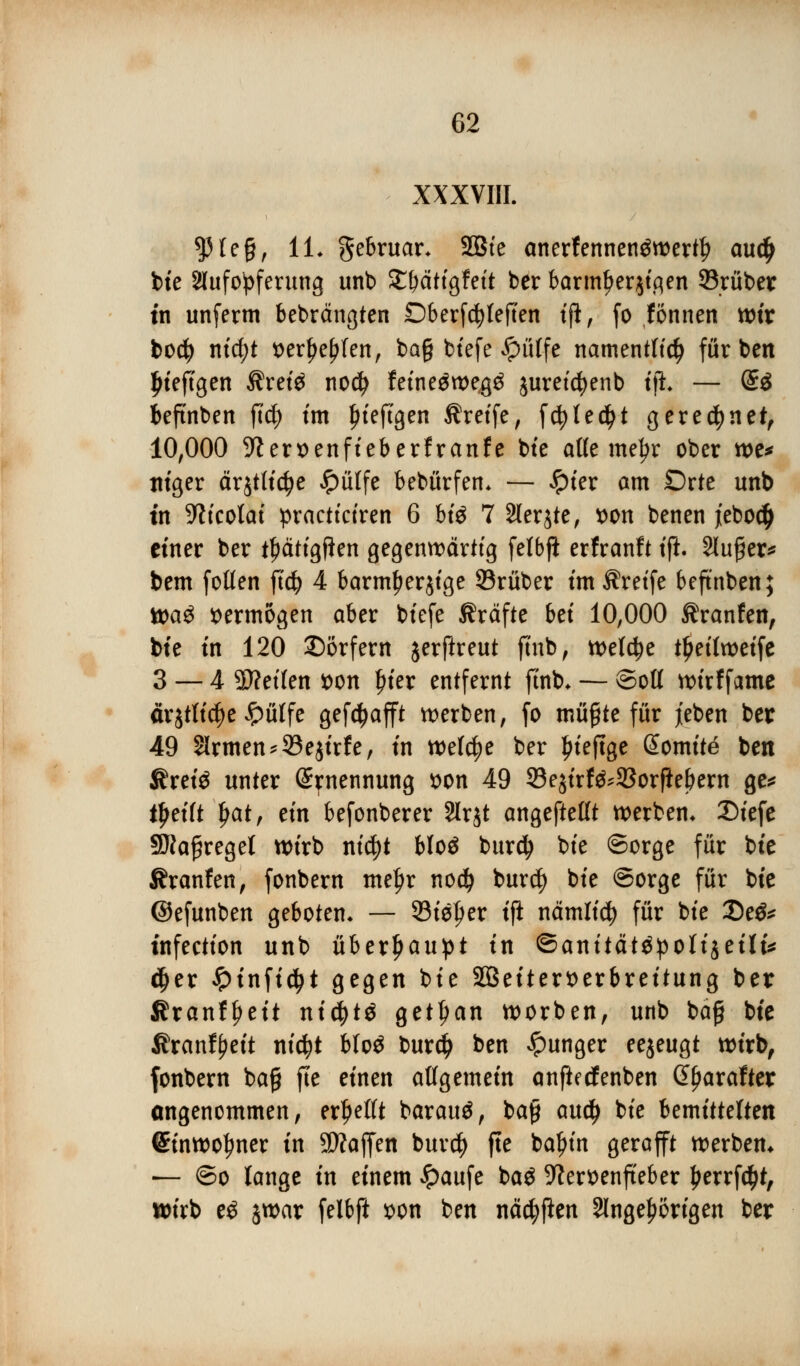 XXXVIII. $He§, iL gebruar* SBte anerfennenäwertlj auä) bie ^Aufopferung unb £f)ättgfett ber barm^erjt,qen 33rüber in unferm bebrängten Oberfc^Ieften t|i, fo fönnen wir bocfy ntcf)t t>erl>el?fen, ba§ btefe #üffe namentlich färben ljteftgen $ret£ nod) fetneäwe^ juretcfyenb tft — @3 beftnben ft$ fm fitejlgen Äreife, fcfyledfjt gerechnet, 10,000 üfter&enfteberfranfe bte alle me^r ober we* niger är$tlid?e £ütfe bebürfen. — #ter am Orte unb tn -Wfcofat practtciren 6 bte 7 2(erjte, *>on benen jieboc^ einer ber ttjctttgflen gegenwärtig felbjl erfranft tp. Slu^er^ bem fotten ftcfy 4 barmfjerjtge Srüber im Äretfe beftnben; Wag vermögen aber btefe Gräfte bet 10,000 tränten, bte tn 120 Dörfern jerftreut fitib, welche tljettwetfe 3 — 4 SÄeilen s>on £ier entfernt ftnb* — ©ott wtrffame ärjrtt^e £ülfe gefctyafft werben, fo müßte für jeben bei: 49 $lrmen*93ejirfe, tn welche ber £teftge ßomttä ben Ärete unter Ernennung t>on 49 33e$trf^93orflebern ge* trefft fyat, ein befonberer Slrjt angefteßt werben, £>tefe SRafjregel wirb ntcfyt bloö burdj bte ©orge für bte Äranfen, fonbern tnet)r nodf) bur$ bte ©orge für bte ©efunben geboten. — Steuer tft nämltcf) für bte 35e& tnfectfon unb überhaupt tn ©anttätöpottjetli* djer £infid(>t gegen bte 2Beitert>erbreitung ber SfranfJjett ntcfytö getl)an worben, unb bäf bte Äranf^ett ntd?t bloö burdfj ben junger eejeugt wirb, fonbern ba£ fje einen allgemein anjledfenben ßfjarafter angenommen, erhellt barauä, ba§ and) bte bemittelten CEtnwotyner tn Waffen burcfy tf* bafyin 8eroff* werben* — ©o lange tn einem Jpaufe ba$ 9?ert)enfteber £errfd&t, wirb eö jwar felbft *>on ben nädjflen ^Angehörigen ber