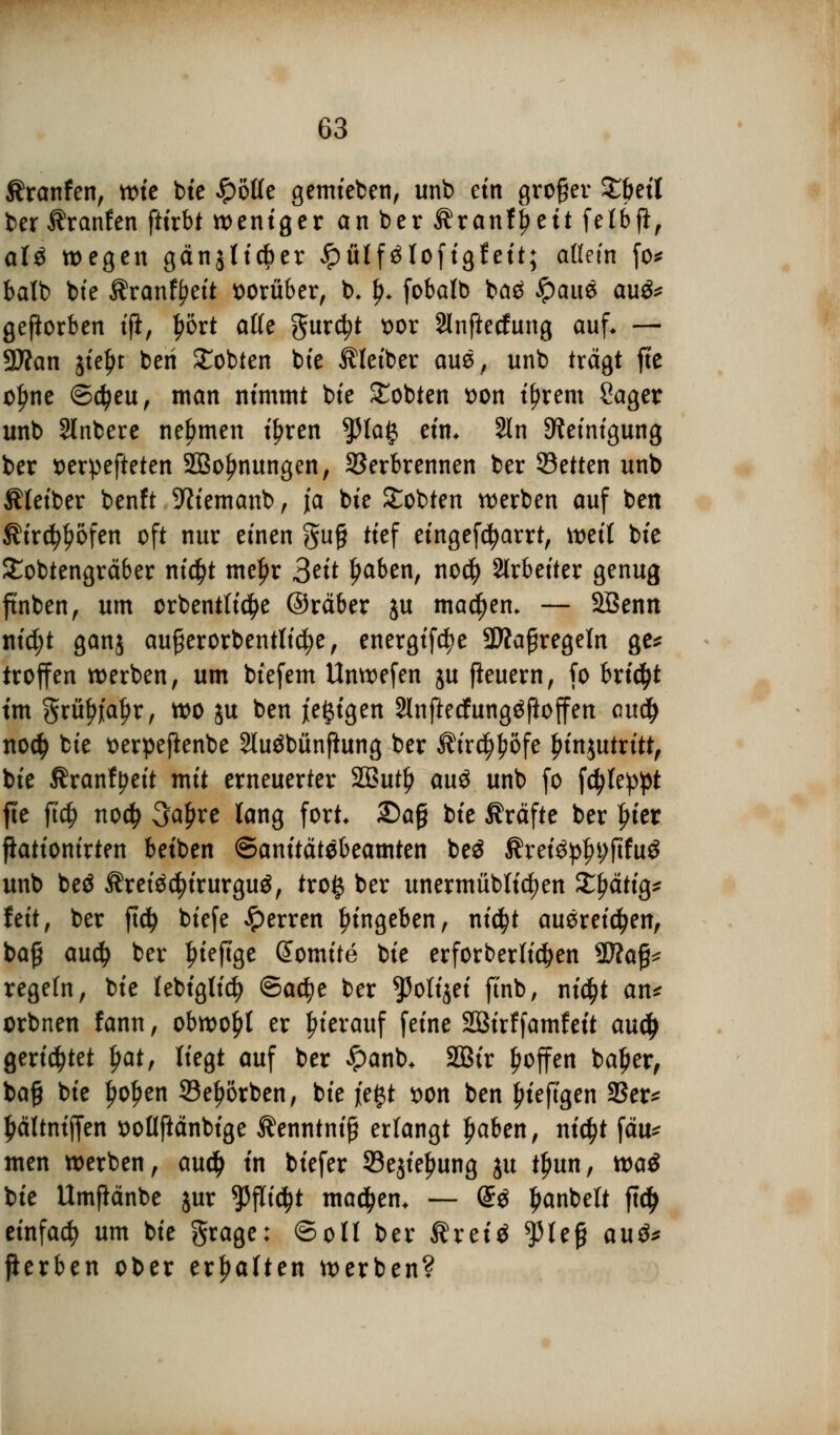 Äranfen, wie bie spotte gemieben, unb ein großer £&etl ber Äranfen ftirbt weniger an ber Äranfj^eit fetbft, aU wegen gänjti^er £ütf$lofigfeit; allein fo* balb bie Äranfyeit vorüber, b, !>♦ fobalb baä £aue au&* geworben i(i, t)ort äffe gurc^t t>or Slnftetfung auf* — 9Äan jieljt beri lobten bte Kleiber aus, unb trägt fte ol)ne ©djeu, man nimmt bie lobten tton t^rem Sager unb Slnbere nehmen iljren 5Ma# ein. Sin Steinigung ber tferpefteten SBo^nungen, Verbrennen ber Setten unb Äleiber benft Sftiemanb, ja bie lobten werben auf ben Äird^ofen oft nur einen gug tief eingefcfyarrt, weit bie £obtengräber ni$t mef>r Seit l)aben, no$ Arbeiter genug ftnben, um crbentli$e ©räber ju machen* — SBenn nid;t ganj aufjerorbentticfye, energifd?e SWaßregeln ge* troffen werben, um biefem Unwefen ju fleuern, fo bricht ün grüftfa^r, wo ju ben je^igen 2lnftecfung$ftoffen aucty no$ bie tterpeftenbe 2lu$bünftung ber $ir$l?öfe £in$utritt, bie ^ranfyeit mit erneuerter 2But() au$ unb fo fcfyleppt fte ft'd) no# 3al)re lang fort. 2)a§ bie Gräfte ber fuer fiationirten betben ©anitätebeamten be$ Äretep^jtfug unb beä Äreiädjtrurgu$, tro§ ber unermübfic^en Streitig* fett, ber ftdj biefe sperren Eingeben, nicfyt ausreichen, baß audj ber fueftge Somite bie erforberlid&en Wlafc regeln, bie lebiglid) ©adje ber ^3ottjet finb, nidjt an* orbnen fann, obwohl er hierauf feine Sßirffamfeit auty gerietet fyat, liegt auf ber £anb* 2Bir Ijoffen bal?er, ba§ bie l)oI>en 33ef>6rben, bie fegt t)on ben jn'eftgen 33er* £ältnijfen x>oüftänbfge Äenntnif? erfangt ljaben, ni$t fäu^ men werben, aud) in biefer 93e$iel)ung ju tlmn, w>a$ bie Umfiänbe jur *Pflid)t machen* — (£ö £anbett ftd> einfach um bie grage: ©oü ber Äreiä $le§ au$* ßerben ober ermatten werben?