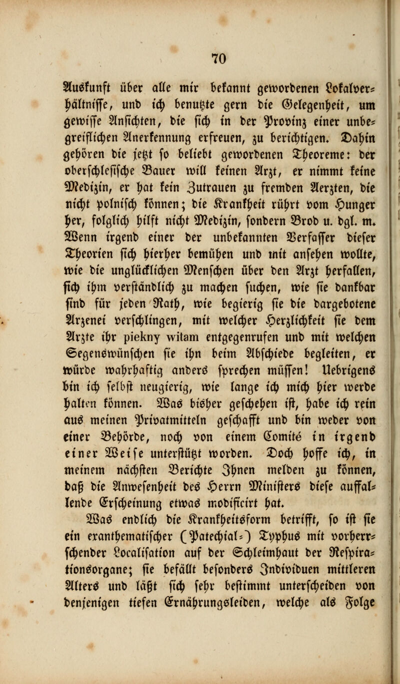 Sluefunft über alle mir befannt geworbenen Cofatoer* Jjältniffe, unb t$ benu^te gern bie ©elegenpeit, um gewiffe 2lnjtcbten, bte ft$ in ber 95rot>in$ einer unbe* greiften 2lnerfennung erfreuen, ju berichtigen* 2)apm gehören bte i'e^t fo beliebt geworbenen ££eoreme: ber oberf$Ief!fd?e Sauer will feinen 2lrjt, er nimmt feine 9Webijin, er ^at fein 3utrauen ju fremben 2lerjten, bte nityt !poIntf4> fönnen; bie Äranfpeit rü£rt ttom junger per, folglid; pilft ntc^t SWebtjtn, fonbern 93rob u. bgt m* SBenn irgenb einer ber unbefannten Sßerfaffer biefer Sljeorien ftd) pierper bemühen unb mit anfepen wollte, tt)ie bie unglücflicfyen SKenfdjen über ben Slrjt Verfallen, ft$ f$m *>erftänbli$ ju madjen fucpen, wie fte banfbar ftnb für jeben 9?atl), wie begierig fte bie bargebotene Slrjenei *>erf$lingen, mit welker £erjli$feit fte bem Slrjte tpr piekny witam entgegenrufen unb mit welken ©egenewünfcfycn fte tpn beim 2Ibfd?iebe begleiten, er Würbe waljrljafttg anberä fyrecpen muffen! Uebrigenä fein iä) felbji neugierig, xt>k lange td> micp pier werbe palten fonnen. 2ßaä bieder gefdjepen ifi, pabe i$ rein au$ meinen ^rioatmitteln gefcfyafft unb bin Weber t>on einer 33e£orbe, nod) t)on einem ßtomite in irgenb einer Söeife unterflü$t worbem £)od& poffe idj, in meinem näcfyflen Senate 3fmen melben ju fonnen, ba§ bie Slnwefenpeit be£ £>errn SWinifierä biefe auffal* lenbe ©rfc^einung ttmü mobiftcirt pat 28aS enblid? bie $ranf£ett$form betrifft, fo ifi fte ein eranttjematifcfjer (^ate^ialO £t;#>u$ mit xwrperr* f#enber Socalifation auf ber ©cfyleimpaut ber 9lefyira* tiontforgane; fte befällt befonber$ 3nbtoibuen mittleren §lfter$ unb lägt fup fefjr benimmt unterfctyeiben t>on benjenigen tiefen (£rnäfjrung$leiben, weldje alä golge