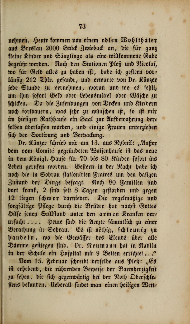 nefmten. Jpeute fommen *>on einem ebten 2Boljltl)äter au$ 93re£tau 2000 ©tücf 3«)tebarf an, bie für gan$ fletnc ^inber unb ©äugfinge ate eine wiflfommene @abe begrügt werben. -Jiadj ben ©tattonen $(e§ unb 9ftcolat, wo für ©etb atteö ju Ijaben tfi, Ijabe tc^ geftern t>or* läufig 212 Xtylv. gefanbt, unb erwarte fcon Dr. $ün$er jebe ©tunbe ju *>ernei)men, woran unb wo eö fefrtt, um if)m fofort ©elb ober Lebensmittel ober 333äfc^c ju fc^tcfen. 25a bte Bufenbungen *>on SDecfen unb Kleibern no$ fortbauern, xt>a$ fefjr ju wünfctyen tjl, fo tft mir im £teftgen Siat^aufe ein ©aal jur Aufbewahrung ber* felben übertaffen worben, unb einige grauen unterjieljen ftdj ber ©ortirung unb 23erpacfung. Dr. $ün$er fd?rieb mir am 13. auä 9ii;bnif: „Sluger bem ttom ßomite gegrünbeten 2Baifenl)aufe ifl ba$ neue in bem Äonigl. £aufe für 70 biö 80 Äinber fofort ini ?eben gerufen worben. ©eflern in ber -Wacfyt ljabe ify nod? bte in ©o£rau fiationirten gratreä um ben baftgen 3uftanb ber 2)inge befragt. 5ßod^) 80 gamilien ftnb bort franf, 2 ftnb feit 8 £agen geworben unb gegen 12 liegen fdjwer barnieber. 2)te regelmäßige unb forgfättige Pflege burcfy bte 53rüber l)at nädjft @otte$ Jpilfe jenen ©tittflanb unter ben armen Traufen x>er^ urfadjt.... ^peute ftnb bte Slerjte färcmttidj ju einer 93erat£ung in ©ofjrau. @3 tft nötbig, f^teunig ju Ijanbetn, wo bte ©ewäffer be3 (£fenb$ über alle ©ämme gefiiegen ftnb. Dr. 9?eumann Ijat in ^ablin tn ber @d?u(e ein £ofpital mit 9 SBetten errietet.. . 93om 15. gebruar fdjreibt berfetbe auä $(efj: „(£$ ifi er^ebenb, bte rüfjrenben ©eweife ber 33armljer$igfeit ju fef)en, bte ftct) gegenwärtig Ui ber 9totf> Dberfdjle* ftenö befunben. Ueberatt ft'nbet man einen ^eiligen 2Bett*