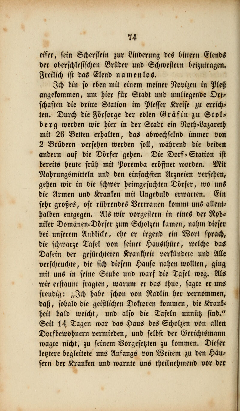 eifer, fem ©cfyerflein $ur Stnberung be$ bittern (Slenbä ber oberfdjleftfcfyen Söruber unb ©ctyweftern beijutragem §retlt$ ift baö @fenb namenlos 3$ bin fo eben mit einem metner -ftotrijen in ^Jlejj angefommen, um Ijter für ©tabt unb umliegenbe Dxt* fc^aften tote brüte ©tatton im ^Jteffer Greife $u errief tem 35ur$ tote gorforge ber eblen ©räft'n ju ©toi* berg werben wir pier tn ber ©tobt ein ^ot^Sajaret^ mit 26 SSetten erhalten, ba$ abwecfyfelnb immer son 2 53rübern serfeljen werben foll, wctyrenb tote betben onbern auf bie ^Dörfer geljen. 25te 2)orf*©tation tft bereite peute frülj mit sJ)oremba eröffnet worbem SWft 9ial)rung$mitteln unb ben einfachen Slrjneten *>erfef>en, ge^en wir in tote f$wer £eimgefud)ten Dörfer, wo un$ bte Slrmen unb Traufen mit Ungebulb erwarten* din fe£r großem, oft rityrenbe^ SSertrauen fommt un$ alfent* falben entgegen« 211$ wir fcorgefiern in eineö ber Slyb* ntfer 2)omänen*Dörfer jum ©d&oljen famen, naljm biefer hä unferem Slnbticfe, e£e er irgenb ein SQBort fpraety, bie fc^warje SCafel t)on feiner Qauöfyüxt, welche ba$ 25afein ber gefürcfyteten Äranffjeit tterfünbete unb Sitte t>erfcfyeucbte, bie ft# biefem £aufe naljen wollten, ging mit un$ in feine ©tube unb warf bie £afet weg* 2113 wir erfiaunt fragten, warum er ba$ tlnte, fagte er mu3 freubig: „3$ Ijabe fcfjon t>on 9?atoltn per vernommen, ba£, fobalto tote getfilicfyen SDoftoren fommen, bie $ranf* Ijeit batto weicht, unb alfo bie £afeln unnüfc jtnb* ©dt 14 £agen war ba£ £au$ be$ ©c^oljen t>on allen ©orfbewotjnern t>ermieben, unb felbft ber @erid)t$mantt wagte nidjt, ju feinem #orgefe§ten ju fommen* Diefer leitete begleitete un£ Slnfangö t>on Sßeitem ju ben £äu* fern ber Äranfen unb warnte unö tljetlneljmenb t>or ber