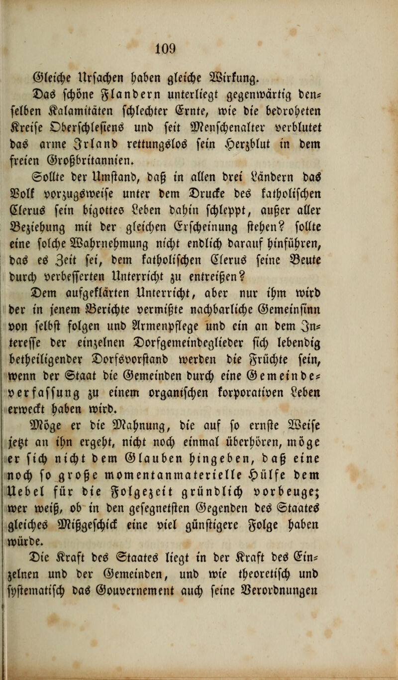 ©feiere Urfad)en l?aben gleiche SÖfrfung* £)a£ fctyöne glanbern unterliegt gegenwärtig ben* felben Kalamitäten fcfylecfoter @rnte, tt)te bie bebrof?eten treffe £)berf$lejlen£ unb fett STOenföenalter verblutet ba$ arme 3rtanb rettungslos fem iperjbtut in bem freien ©roßbritanniem Sollte ber Umftanb, bag tn allen brei l*änbern baä SSolf ^orjugäweife unter bem ©rucfe be$ fat£otif$en ßleruä fem bigottes Seben batnn fd?leppt, auger aller 33e$iel>ung mit ber gleichen (hfcfyeinung fielen? folltc eine folcfye SBa^rne^mung ntd;t enbticfy barauf £infü£ren, baö eä Bei* fet^ bem fatljolifcfyen @(eru£ feine 93eute burcty tterbefferten Unterricht ju entreißen? 2)em aufgeflärten Unterricht, aber nur t'ljmt wirb ber in jenem £3eri$te vermißte nachbarliche ©emeinfinn *>on felbft folgen unb Armenpflege unb ein an bem 3n* tereffe ber einzelnen £)orfgemeinbeglieber ftd) lebenbig bet^eiligenber ©orfSt>orfianb werben bte grüßte fein, wenn ber ®taat bte ©emeinben burd) eine ©emeinbe* tterfaffung ju einem orgamfdjen forporatitten $eUn erwecft ljaben wirb. SJJöge er bte 2)?aljmung, bte auf fo ernfie SQSetfe j[e§t an tyn ergebt, nicfyt nocfy einmal überbören, möge er fid> nicfyt bem ©lauben Eingeben, ba§ eine nocfy fo groge momentanmaterielle £ülfe bem Uebel für bie Solgejett grünblid) vorbeuge; wer mi%, ob in ben gefegnetfien ©egenben be£ <Btaatt$ gleich 5D?iggefc|icf eine tuel günftigere golge fiabett würbe* Die Äraft be$ <5taate& liegt in ber Äraft beä (£in* jelnen unb ber ©emeinben, unb voit tf>eoretif$ unb fyftematifcfj tiaö ©ouoernement aucfy feine 93erovbnungen