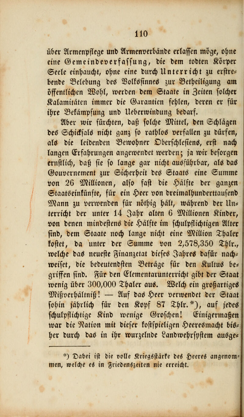 über Slrmenpflege unb Slrmentterbänbe ertaffen möge, ofme eine ©emeinbeserfaffung, bte bem tobten Körper ©eele einl?aud?t, ofme etne bur$ Unterricht ju erftre* benbe ^Belebung beö 23olf$ftnne$ jur Beteiligung am öffentlichen SÖolrt, werben bem <S>taatt in 3etten foldjer Kalamitäten immer bie ©arantien fehlen, beren er für t^re 23efämpfung unb Ueberwinbung bebarf* 2lber wir fürchten, baff folc|e bittet, ben ©cfylägen be£ ©cfyicffalä nityt ganj fo ratljtoä verfallen ju bürfen, aU bie leibenben 23ewo!mer Dberfcfylejtenä, erfi nad) langen Erfahrungen angewenbet werben; ja wir beforgen ernftlid), bag fie fo lange gar nicfyt au$fül?rbar, afä t>a$ ©ousernement jur ©icfyerljeit be$ &taat$ eine Summe von 26 SMionen, alfo faß bie Jpälfte ber ganjen ©taat^einfünfte, für ein £eer *>on breimall)unberttaufenb Sftann ju tterwenben für notln'g £ält, wctyrenb ber Un* terricfjt ber unter 14 Safyx alten 6 9Mionen Kinber, t>on benen minbejienö bie £älfte im fctyulpflictytigen 2llter ftnb, bem Btaatt nod> lange nicfyt eine SD?tüton £f>aler foftet, ba unter ber ©umme *>on 2,578,350 ££Irv welche baö neuefte ginanjetat biefeö 3afjre$ bafür na$* weifet, bie bebeutenbfien ©eträge für ben Äultutf be* griffen ftnb, §ür ben Elementarunterricht gibt ber ®taat wenig über 300,000 ££aler au$* SBeld) ein großartige^ 3D?i§^er^ältnig! — 2luf ba# £eer serwenbet ber ®taat fofnn jctyrlidj für ben Äopf 87 ££lr**), auf j'ebeö fcfyulpflicfyttge $inb wenige ©rofcfyen! Sinigermagen war bie Nation mit biefer foftfpieligen £eere$mad?t bi&* Ijer burd) ba$ in iljr wurjelnbe ßanbweljrfpftem ausge* *j QaUi t(l bie ttotle gritQtftävte beö £eere$ angenom- men, roefcfje e$ in Unebenheiten nie erreicht.