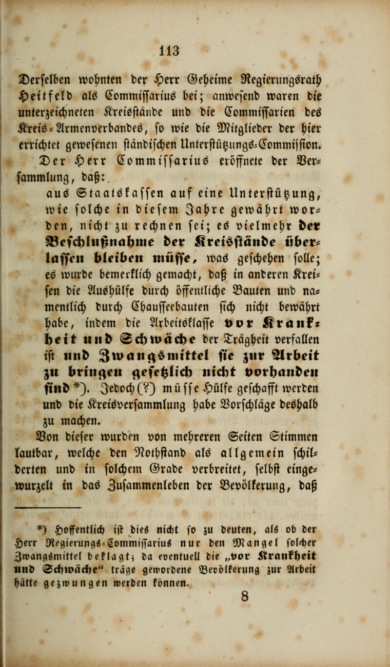 ©erfelben wohnten ber £err ©eljeime Sftegierungöratlj £eitfelb afö ßomtmfjartu^ bet; anwefenb waren bie unterzeichneten Äreisftänbe unb bte @omtnif|arien beä Ärei$*2lrment>erbanbe£, fo wie bte SWitglteber ber fiter errietet gewefenen ftänbifctyen Unterftügung&(5cmmtjftotn 2)er £err (Sommiffariuä eröffnete ber SSetv (ammlung, ba§: auä ©taatefaffen auf eine Unterftü#ung, tt)te fold?e in btefem 3al)re gen>ä^rt wer* ben, ntc^t ju rennen fei; e$ vielmehr bet SBcfcbhifhiabnic bet Rvcföfiänbc übet* laffeit bleiben muffe, voa$ gefetyeljen fotte; eö würbe bemerflufc gemalt, bag tn anberen Ärei* fen bte 2luet>ülfe burefy öffentliche 93auten unb na* mentlicfy bur$ Gt&auffeebauten fid> ntc^t bewährt ljabe, tnbem bte Slrfcetteflaffe i>or fit auf: feett unb «Scbtuädbe ber £rägl)eit ^erfaßten tft unb £$u>aiifi§tiitttcl fte jur Sirbett ju bringen gefe£ltdE) ntebt txnbanfceu fltofc*). 3ebocl;CO muffe pfiffe gehofft werben unb bte ßrei$t>erfammlung t>abe SSorfc^läge bee^alb ju machen* Sßon btefer würben von mehreren (Seiten ©timmen lautbar, welche ben 9lotf>fianb aU allgemein fäiU berten unb tn folgern @rabe verbreitet, fetbfi etnge* ttmrjelt in baö Sufammenteben ber 33e*>öfferung, bap *) £offentfid) tft biet ntd)t fo *u beuten, af* ob ber £err {flegierung$ = SommiiTariu$ nur ben Mangel fof<ter 3roang$mittef beflagti la eüentueü bie „vov ßranfftett tinfc <Zd)\väd)t träge geworbene 93eüölferung jur Arbeit fyätte gezwungen werben fbnnen. 8