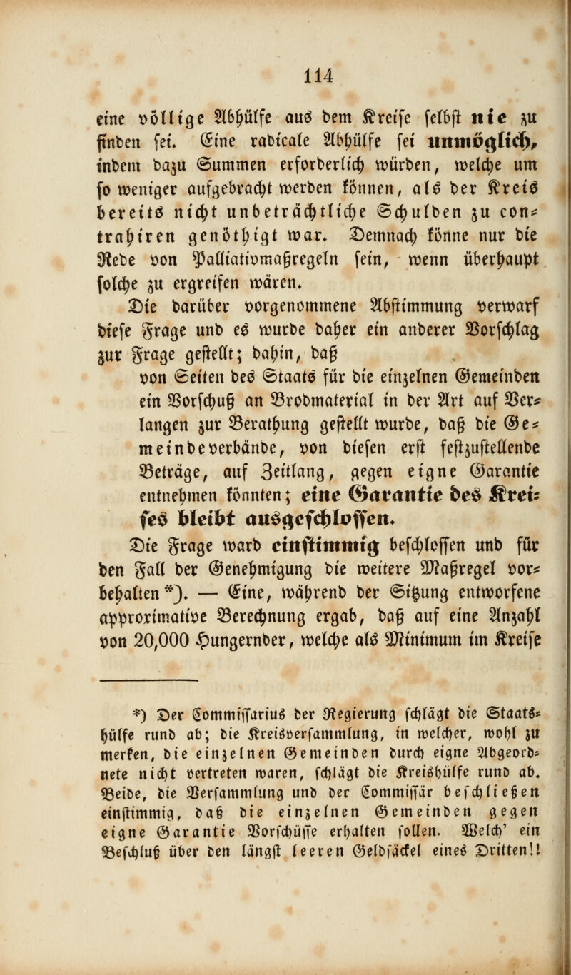 eine wollige 2lbl)ülfe au$ bem treffe felbji nie ju finden feu Sine rabicale abhülfe (et itimtög(id), ütbem baju Summen erforberftc^ würben, welche um (o weniger aufgebraßt werben fönnen, al$ ber Kretö bereite ntßt unbeträchtliche ©ßulben ju con* tra^tren genotIMgt war. 2)emnacf) fönne nur bte Siebe von ^aüiativmaßregeln (ein, wenn überhaupt folße ju ergreifen wären* 2)te barüber vorgenommene Slbfttmmung verwarf btefe grage unb e$ würbe baljer ein anberer SBorfßtag jur grage gebellt; baln'n, bajj von ©eiten beö &taat$ für bte einzelnen ©emeinben ein 23orfcfyu§ an 93robmaterial in ber 2lrt auf 33er* langen jur 93erati)ung gefteßt würbe, ba§ bie ©e* meinbeverbänbe, von biefen erft feftjuftettenbe betrage, auf Solang, gegen eigne ©arantie entnehmen fonnten; eint &avantie fce$ &tev fe$ bleibt auScjefdjtoffen* SDte grage warb einftimmig bef^loffen unb für ben Sali ber ©ene^migung bie weitere 9fla£regel vor* begatten*). — (Sine, wäfjrenb ber ©igung entworfene approrimative 33ered>nung ergab, ba§ auf eine Slnja^t von 20,000 Jpungernber, weiße alö Minimum im Greife *) ©er gommtffartu« ber Regierung fdtfagt bie ©taatS* |filfe runb ab; bte Äretoerfammhtng, in welcher, roobl lU merfen, bte einzelnen ©emeinben burd) eigne $lbgeorb* nete nicfyt vertreten roaren, fcfyiägt bie Äret$f>ülfe runD ab. 93eibe, bie 9Serfammhmg unb ber gommiffar befdjh'ejjen einjlimmig, bau bie einzelnen ©emeinben gegen eigne ©arantie 35orfd)ü|Te erhalten follen. äBeld)' ein 23efd)fujj über ben längjt leeren ©elbfätfet eineö Dritten!!