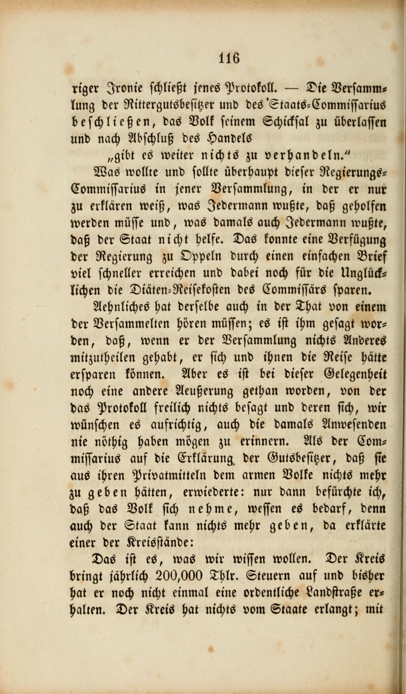 Ttger fronte fc^ltegt jeneö ^xotohil — 2Me SBerfamm* lung ber 9h'ttergutöbefti$er unb beä^Staat^@ommiffariu$ lef($ Hegen, bag SBolf feinem ©ctyicffal ju übertaffen unb nacfy 2lt>fc^tu§ be$ JpanbelS „gibt e$ weiter nidjtä ju t>erl)anbeln/' 2Ba3 wollte unb foüte überhaupt btefer ^egterung^ Commtffartitf in jener SBerfammfung, in ber er nur ju erffären wetfj, wa^ 3ebermann wußte, bog geholfen werben muffe unb, wa$ bamafö au<$ 3ebermann wußte, bafi ber Staat nid;t tyelfe* £)aä fonnte eine Sßerfügung ber Regierung ju Dppeln burdj einen einfachen 33rief X>hl fc^neller erretten unb babei nod) für bie Unglück liefen bie JMäten^eifefoften beö (Jommiffärä fparen* 2lel)nttd)e$ §at berfelbe au$ in ber £f>at *>on einem ber Skrfammelten l?5ren muffen; eö tft i£m gefagt wor* ben, bog, wenn er ber SSerfammlung nidjtö 2lnbere$ mitreiten gehabt, er ftc^> unb ifmen bie SWetfe tyättt erfparen fönnem Slber e$ tft bei biefer ©elegentyeit nod) eine anbere Sleufjerung getl;an worben, *>on ber bao ^rotofoll freiließ nicfytö befagt unb beren fiefy, wir wünfcfyen e£ aufrichtig, au$ bie bamafö Slnwefenben nie nöt^ig Ijaben mögen ju erinnern* %l$ ber (Som* miffariuä auf bie Srflärung. ber ©utöbeftger, ba§ fte auä iljren ^3nt>otmttteln bem armen 33oIfc ntcfytä mel)r ju geben Ratten, erwieberte: nur bann befürchte \§f ba§ ba$ 33olf jtcfy nebme, weffen eö bebarf, benn au$ ber <£>taat fann nid?t£ meljr geben, ba erflärte einer ber Äreieftänbe: 2)a$ ift e$, m$ wir wiffen wollen* 2)er Äret'3 bringt ifyxtiü) 200,000 £f>lr- Steuern auf unb bi^er l)at er nod) nicfyt einmal eine orbentlictye Canbfirage er* galten» £>er Ärete fyat nifytö t>om ©taate erlangt; mit