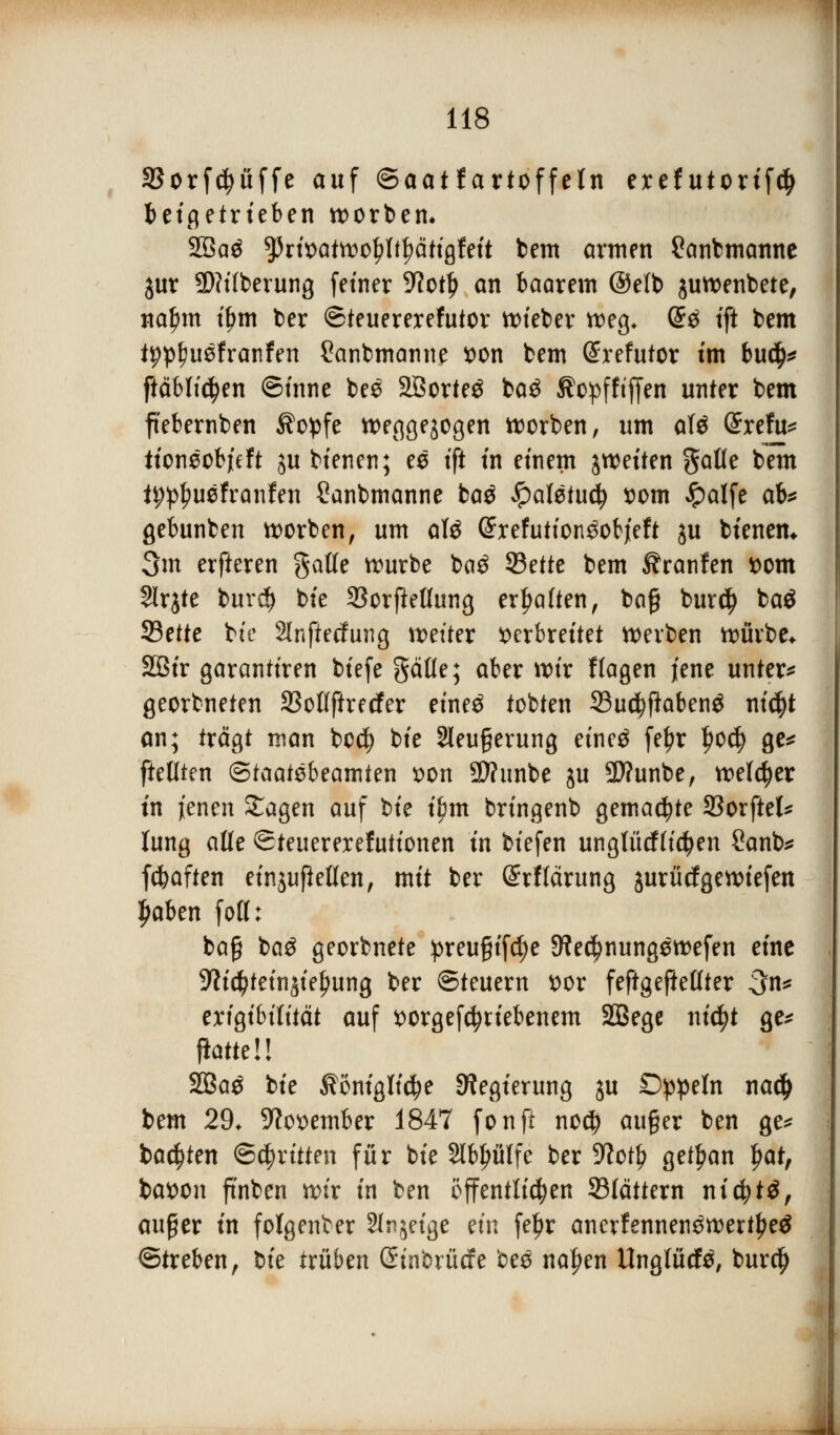 SSorfc^uffe auf ©aatf artoffeln exef utorifd) beigetrieben werben» 2öaä $tiwt&o$lfyM$iU bem armen £anbmanne jur 2>?ttberung fetner 9?otl) an baarem @e(b juwenbete, na£m t'Jjm ber ©teuererefutor wieber weg. @3 tft bem typtwefranfen £anbmanne von bem (£refutor im buc$* ftäblictyen ©inne bee 2öorte£ ba$ Äopfftfjen unter bem ftebernben $opfe weggezogen werben, um atö @refu* tioneobjeft ju btenen; ee tft in einem j weiten gafle bem ü;p£uefranfen Sanbmanne baö £aletu$ vom Jpalfe ab* gebunben worben, um aU ©xefutton^objeft ju btenen* 3m erfteren galfe würbe baö 33ette bem ^ranfen vom Slrjte burd) bte 23orfießung erhalten, ba§ bur$ baö 23ette bte Slnßecfung Wetter verbreitet werben würbe* 2öir garantiren btefe gäfle; aber wir f lagen jene unter* georbneten SMftrecfer etne$ tobten Sudjffobeng ntc^t an; trägt man bod) bte 2leu§erung etnetf fe£r l?ocfy ge* fteöten (£>taat$i>?amt?n von Sftunbe ju 9)?unbe, wefctyer in jenen Sagen auf bte ibm brtngenb gemachte SBorftel* lung alle ©teuererefutionen in btefen unglücflicfyen Sanb* fcfcaften etnjußeöen, mit ber Srflärung jurücfgewiefen ljaben foll: ba§ ba$ georbnete preu§if$e SWe^nung^wefen eine 9?ic^tetnjie^ung ber Steuern vor feftgeftetlter 3n* erigibifttät auf vorgetriebenem Sßege nicfyt ge* fiatteü 2Baö bte Äonigli^e Regierung ju Dppeln nadj bem 29. November 1847 fonft nod) au§er ben ge* backten ©(^ritten für bte Slb^ulfe ber 9?otl? get^an $at, bavon ft'nben wir in ben öffentlichen ^Blättern nicfytä, auger in folgender Steige ein feljr anerfennen3wert£e$ ©treben, l>k trüben ßtnbrücfe be£ naf)en Unglücfö, bur$