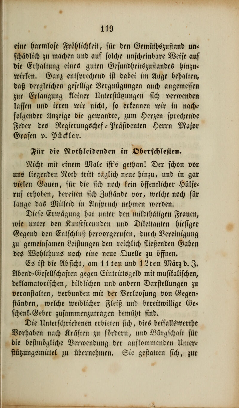 eine Ijarmlofe gro£li$feit, für ben ©emütf^juftanb un* fcpbtidj ju machen unb auf fotdje unfcfyeinbare SBet'fe auf bte Spaltung etne$ guten ©efunbljeitejuftanbeä frinju* ttrirfem ©an$ entfprectyenb ifi batet ttn 2luge behalten, ba§ bergteidjen gefeüige Vergnügungen auä) angemejfen $ur Erlangung Heiner ttnterftüijungen ftc^> serwenben lajfen unb irren ttir nicfyt, fo erfennen n>ir in na$* fofgenber Sinnige bie gewanbte, jum #er$en fpredjenbe geber be$ Sftegterungäcfyef * ^räftbenten $tvxn 2Äajor ©rafen t>. ^ürfler* $für öte 9lot^Ieibcttben in ©berfd&leftett* yiityt mit einem 9)?ale ift13 getf)an! Der fdjon wr itn$ liegenben 9?otlj> tritt täglich neue funju, unb in gar Dielen ©auen, für bie fiä) nocf) fein öffentlicher £ülfe* ruf erhoben, bereiten ftc^ 3«Pcinbe t>or, toelcfye nod> für lange bae 9)?itleib in Slnfprud) nehmen werben. SDtefe Erwägung §at unter ben milbtl)ätigen grauen, ttrie unter ben Äunftfreunben unb Dilettanten fueffger ©egenb ben (Sntfölujj hervorgerufen, burd) Bereinigung ju getneinfamen Seiftungen ben tct$U$ fltefienben ®abm t>e$ 2Bol?ftl?un£ nocl) eine neue Quelle ju offnem @3 tft bte 2lbftd)t, am Uten unb 12ten Sftärjb^ Slbenb^@efel(fc^aften gegen Gintrittsgelb mit muftfalifdjen, beffamatorifcben, biltltcfyen unb anbern Darfteßungen ju tteranfialten, *>erbunben mit ber 23ertoofung tton ©egen* ftänben, welche n>efbltc^er gleiß unb bereitwillige @e* fd?enk@eber jufammenjutragen bemüht fmb* Die Untevfc^rtebenen erbieten ft$, bte$ betfatföroertlje SSorbaben nacfy Gräften ju förbern, unb SBürgfdjaft für bie beftmögltcfye 23ent>enbung ber auffommenben Unter* ftüi3unggmittel ju übernehmen* ©te geftatten ficfy, jur