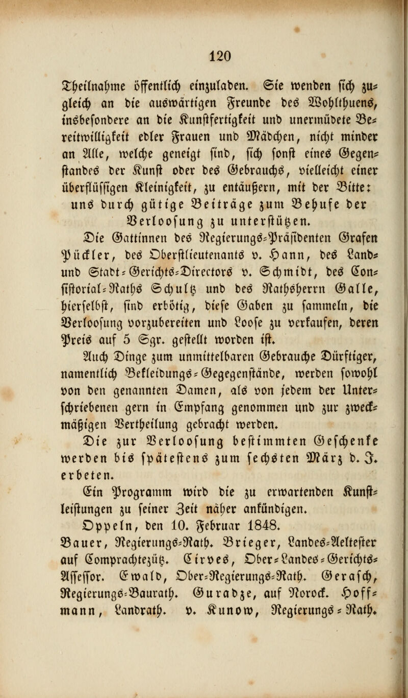 $#etfoa£me öffentlich etnjutaben. ©tc wenben ftd) ju* gletd^ an bie auswärtigen greunbe be$ Sßoljftljuenö, tnSbefonbere an bte ^unftfertigfeit unb unermübete 33e* reitwifligfeit ebter grauen unb ÜJ?äbd)en, nictjt mtnbet an 2I(fe, welche geneigt ftnb, ficfy fonft eineä ©egen* fianbeS ber Äunfi ober be£ ©ebrauc^S, *>ietteicf)t einer überflüffigen Kleinigkeit, ju entäußern, mit ber 35ittti un£ burcfy gütige ^Beiträge jum 33e^ufe ber 93erloofung ju unterftü^en* Die ©atttnnen bee 9tegierungö^räfibenten ©rafen SJ5ücfIer, beä £)berft(ieutenantä *>♦ £>ann, be£ Sanb* unb &taU* ®exi8ft$*T)ixtctox4 $* ©cfymibt, be$ (£on* ftftoriat'9iatf^ ©djutg unb be$ 9?atf^errn ©alle, £ierfel6ft, ftnb erbotig, biefe ©aben ju fammeln, bie S3erloofung üorjubereiten unb Soofe ju tterfaufen, beren *Prei$ auf 5 ©gr* gejMt worben ifi* Sludj Dinge jum unmittelbaren ©ebrauctye Dürftiger, namentlich ?3ef(etbung^®egegenftctnbe, werben fowoljt *>on ben genannten ©amen, alä oon jebem ber Untere fdjriebenen gern in (Smpfang genommen unb jur jwed* mäßigen SSert^eilung gebraut werben* Die jur Serloofung beftimmten ©ef^enfe werben bi$ fpätefienS jum fechten Sftärj b* 3* erbeten* Sin Programm wirb bie ju erwartenben Äunjl* leiftungen ju feiner 3tü nä(;er anfünbigen* Dppetn, ben 10* ftebruar 1848* 23 au er, Regierung^atfj* 33rieger, £anbe^2lettefter auf @omprad;te$ü£* @irt>e£, Dber*2anbe£*@ericfyt$* Slffeffor. Grwalb, Dber^egierung^9iatf>* ©erafd), *Regierunge=23auratf>* ©urabje, auf ^orocf- £off* mann, Canbratj?* *>♦ Ä u n o w, Delegierung^ * diafy*