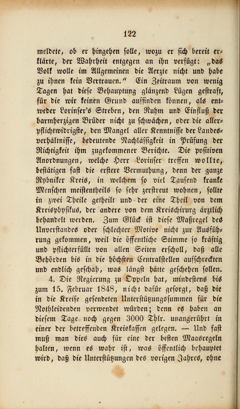 metbete, ob er fungeJjen foüe, wo$u er ftd) bereu er* Härte, ber SQBa^r^ett entgegen an t£n verfügt: „baö SSolf woüe im Slttgemetnen bie 2ler$te nid?t unb $aU ju tfmen fem Söertrauem (Sin 3^'traum *>on wenig Sagen l)at bfefe 23el?au!ptung glänjenb £ügen geftraft, für bte wir feinen @runb aufftnben fönnen, att ent* Weber Sortnfer'3 Streben, ben ^u^tn unb (Jtnffuf? ber barmherzigen 33rüber ni$t $u fdjwädjen, ober bte affer* pflicfytwibrigfte, ben Mangel affer Äenntniffe ber Sanbeä* i>er^ärtntffe, bebeutenbe 9?acf)Iäfftgf eit tn Prüfung ber 9?td)ttgfe{t tym jugefommener 93eri$te* 3Die poftttoen Slnorbnungen, welche £>err ßortnfer treffen wollte, betätigen fafi bte elftere 33ermutl?ung, benn ber ganje Stybnifer Äretö, tn welchem fo ttiel Saufenb franfe 9)?enfd)en meiftenttyeifö fo fef>r jerftreut wobnen, foffte tn jwet Steile geseilt unb ber eine Xfytil t>on bem ^retepbpfifu^, ber anbere $on bem $reied;irurg ärjtlidj beljanbelt werben* 3»nt Olücf ifl biefe SWagregel beö ltnx>erftanbe$ ober fd^le^ter Wlctm nicf)t jur Sluefü^ rung gefommen, weif tk öffentliche ©timme fo fräftig unb pfli^terfüfft *>ott äffen ©eiten erfdjoü, ba§ äffe Sebörben bt'6 tn bte Ijödjften Sentralfteffen auffcfyrecften unb enbfid) gefcbaf), wae fängft £ätte gef$eJ)en foffem 4- ©tc Regierung $u Dppeln $at, minbefienö bte jum 15. gebruar 1848, nt$t bafür geforgt, bafj bte tn bte Greife gefenbeten Unterftü^ungefummen für bte 9totf)Ietoenben *>erwenbet würben; benn eä baben an biefem Sage no$ gegen 3000 X\)U. unangerührt m einer ber betreffenben ®reiefaffen gelegen, — Unb fafi muß man bie£ aucfy für eine ber beften SWaa^regeln galten, wenn e$ woljr tft, tvaö öffentlich befyauyttt wirb, ba§ bie Unterftüfeungen be$ vorigen 3a#re$, of?ne