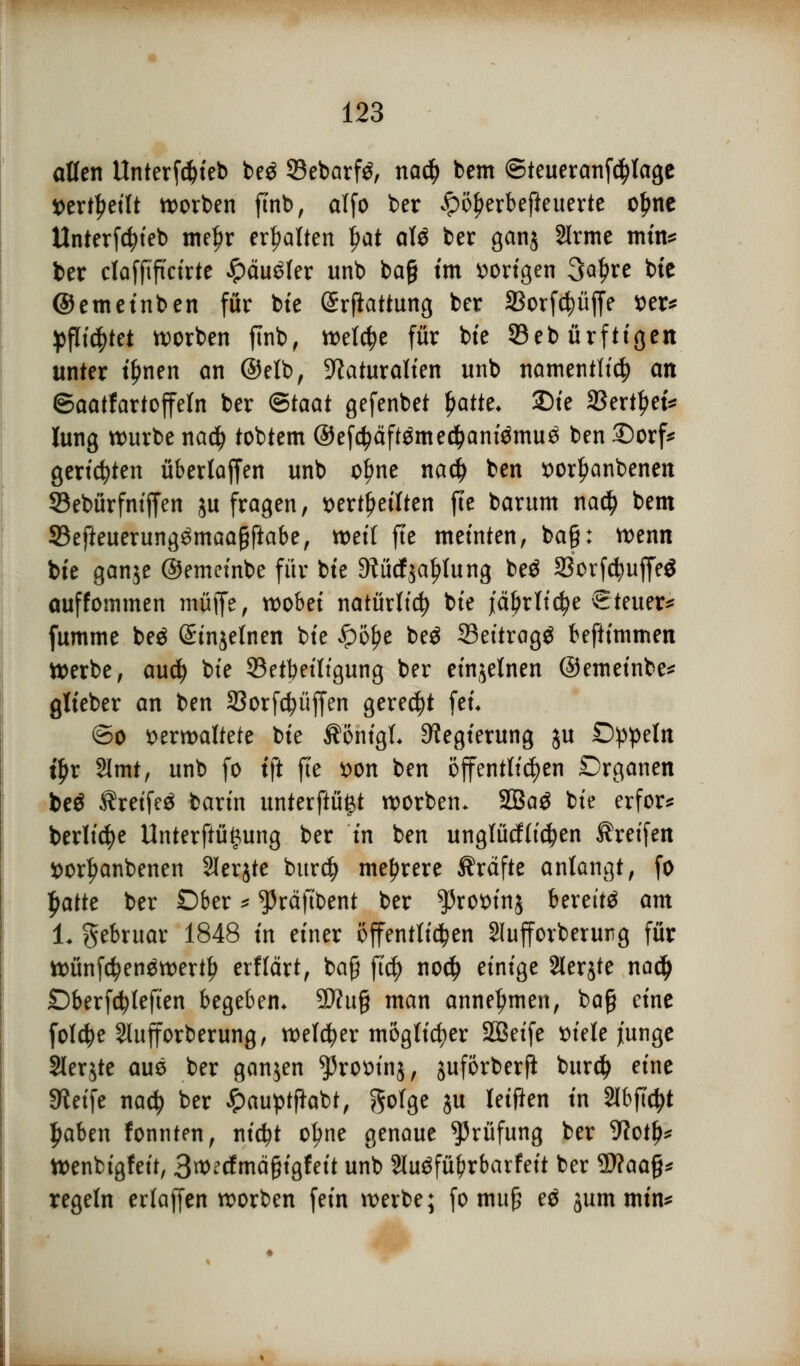 allen Itnterfdjieb beö 93ebarf^, na$ bem ©teueranfcfylage »erteilt korben ftnb, alfo ber £ö£erbefteuerte o£ne Unterfdjieb mefjr erhalten fyat alö ber gan$ Sirme min* ber claffiftcirte $äu$kx unb bag im vorigen 3at>re bie ©emetnben für bte (Srflattung ber SBorfcfyüjfe t)er^ pflichtet worben ftnb, treibe für bte 33eb ürfttgett unter il)nen an ©elb, Naturalien unb namentlich an ©aatfartoffeln ber @taat gefenbet fyattt. £)ie 23ertl?et* fang würbe nad) tobtem ©efi$äft$me#amömu3 ben £)orf* gerieten überlaffen unb ofme na# ben vorfmnbenen 33ebürfniffen $u fragen, verteilten fte barum nati) bem 33efteuerung£maagftabe, weif fte meinten, ba§: wenn bte ganje ©emeinbe für bte 9?ücfjaf>lung beä 23orfd?uffe$ auffommen muffe, wobei natürlich bie jä^rltc^e Steuer^ fumme be£ (Sinjelnen bie £ö£e beö 33ettragg beftimmen Werbe, aud) bie ^Beteiligung ber einzelnen ©emeinbe* glieber an ben 23orfd?üffen geregt fei. ©o verwaltete bie ÄönigL Regierung ju £)ppeln t£r 2lmt, unb fo tft fte von ben öffentlichen Drganen beö Äretfeä barin unterftü^t worbem 2Ba$ bie erfor* bediene Unterftü£ung ber in ben unglücflicfyen Greifen vorl^anbenen SIerjte burd) mehrere Gräfte anlangt, fo fmtte ber Ober * ^räftbent ber ^rovinj bereite am 1. gebruar 1848 in einer öffentlichen Slufforberurg für wünf$en$wertf> etflärt, baß ftd) no$ einige Slerjte nadj £)berfcfyleften begeben* 9Ku§ man annehmen, ba§ eine folcfye Slufforberung, welker möglicher SBeife viele junge Slerjte aus ber ganjen ^rovinj, juförberfi burdj eine Sieife nadj ber ipauptftabt, gofge ju leifien in 2lbfi'djt fjaben fonnfen, nid?t otyne genaue Prüfung ber 9?otf)* Wenbigfeit, 3wecfmä§igfeit unb 2(u$füf?rbarfeit ber Wlaafo regeln erlaffen worben fein werbe; fo mu£ e$ jum min*