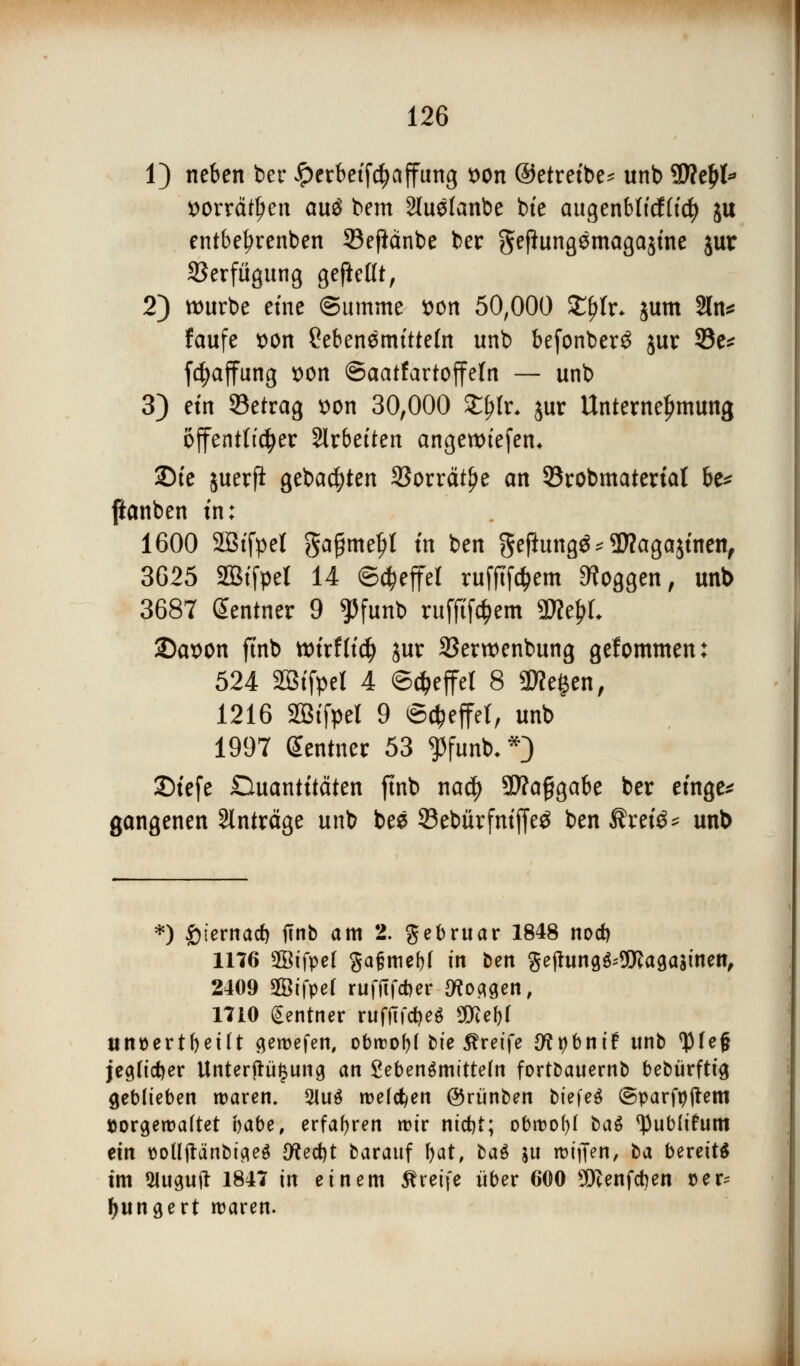 1) neben ber £erbetfd)affiing tton ©etretbe* unb SSRtfjl* Wtt&fytn au$ bem Stu^Ianbe bte augenblfcf(td) ju entbebrenben 93eftänbe ber geflungemagajtne jur 23erfügung gefießt, 2) würbe eine (Summe t>on 50,000 £f)tr* jum 2ln* faufe son ?ebenemttteht unb befonber£ jur 93e* f^affung x>on ©aatfartojfeln — unb 3) etn 93etrag *>on 30,000 £j?Ir* jur Unternehmung öffentlicher Sirbetten angettuefen* 2Me juerfi gebauten SSorrätlje an 93robmatertal be* ftanben tu: 1600 SBtfpet gagmeljl in ben geftungä* $?aga$tnen, 3625 äBtfpel 14 Steffel rufftföem Joggen, unb 3687 Sentner 9 $funb rufftföem «TOe&L 2)ax>on ft'nb xoixtliä) jur SSerwenbung gefommen: 524 SBtfpel 4 ©Reffet 8 Siegen, 1216 Sötfpel 9 Steffel, unb 1997 Zentner 53 ^funb,*} JDtcfe Ouantttäten ftnb naef) SRaggabe ber etnge* gangenen Anträge unb bes 23ebürfntffe3 ben ßrete* unb *) £ternacb ffnb am 2. gebruar 1848 noeb 1176 ffiifpel gafjmebf m ben Se(hing^9föaga$inen, 2409 Sßifpef rufftfeber IKo^en, 1710 gentner rufjTfcbeS 3föe&f unüertbetlt geroefen, obroofjf bte greife #?t)bntf unb ^feg jegtieber Unterteilung an 2eben$mttte(n fortbauernb bebürftt'3 geblieben waren. 21u$ melden ©rtinben btefeö @parft)jlem »orgeroaftet habe, erfahren rctr ntebt; obroofyf ba$ <)}ub(ihtm ein t>olljtänbtfle$ {fteebt barauf bat, ba$ $u K>tffen, ba bereite im Slusuft 1847 in einem greife über 600 SKenfcben vex? bungert waren.