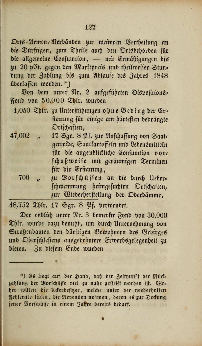 £>rtö * Ernten *33erbcinben jur wetteren SSert^ettung an bte dürftigen, jum Streite awfy ben £)rt$be£orben für bie allgemeine Gtonfumtton, — mit Sirmäftgußgen btö ju 20 pSt gegen ben 3ftarfrprei3 unt> t$ettorifn ©tun* bung ber 3^fung bfö jum ablaufe beö 3a£re£ 1848 überfaffen Sorben.*) SBon bem unter Sftr* 2 aufgeführten Z>ttpofttfon& gonb t>on 50,000 £|tfr* würben 1,050 ZtyU* ju Unterftügungen oljne SBebing ber dx* ftattung für einige am ^ärtefien bebrängte Drtfc|afteit, 47,002 „ 17 CSgr. 8 $f. jur Slnfäaffung wn ®aaU getreibe, ©aatfartoffe(n unb Sebenämtteto für bie augenblicftic^e Sonfumtion t>or* f$uß weife mit geräumigen Terminen für bie @rftattung, 700 „ ju SSorfpuffen an bie burdj lieber* fcfywemmung £eimgefu$ten Drtfdjaften, &ur äBieberfrerfteClung ber Dberbämme, 48,752 fylv. 17 ©gr- 8 % »erwenbet ©er enblicfy unter 9^r. 3 bemerfte gonb von 30,000 SEltfr- würbe baju benutzt, um burcfy Unternehmung t>on ©traßenbauten ben bürftigen 33ewofmern beä ©ebirgeö unb Dberfcfyleftenö auggebefmtere (£rwerb£getegen£eit ju bieten* 3u biefem (Snbe würben *) 9i liegt auf ber £>anb, bajj ber Beitpunft ber tfücf; Sabfung ber <Borfd)üffe t>ie( $u nafye gejteHt roorben i% ffio* ber fotlten bie 2£cferbefi§er, roeldje unter ber roieberfyolteit gekernte litten, bie {fteüenüen nehmen, beren eö jur Decfung jener $orfd)iiffe in einem 3afre bereite bebarf.