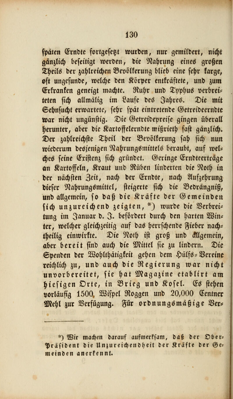 fpäten (Srnbte fortgefegt würben, nur gemitbert, titelt gänjlid) befeitigt werben, bie 9tal)rung eine$ großen XfyziU ber jaljtreidjen 93ex>oIferung blieb eine feljr farge, oft ungefunbe, welche ben Körper entfräftete, unb jum (Srfranfen geneigt ma^te* eftufjr unb £t;pf)u£ tterbrei* ieten ft# attmälig im Saufe be$ 3a£re^ £>ie mit ©c&nfuc^t erwartete, feljr fyät etntretenbe ©etreibeernbte War nicfyt ungünftig* Sie ©etreibepretfe gingen überaß herunter, aber bte Äartoffelernbte ntt§riet^ faft gänjlid)* 2)er jaljfreidtfte Zfytfl ber ^Begeiferung fa£ ftd§> nun wieberum besjenigen ^a^rung^mtttels beraubt, auf wek dje$ feine (Srifienj ftd> grünbet ©eringe (Srnbteerträge an Äartoffetn, ßtaut unb Gliben linberten bte 9totlj in ber näctyften 3eit, nad? ber (Srnbte, nact) Slufje^rung tiefer 9la^rung^mittel, fieigerte ft# bte 23ebrängnig, unb allgemein, fo bag bte Gräfte ber ©emeinben \iä) unjureidjenb jeigten, *) würbe bte 23erbret* tung im Januar b. 3* beförbert burd) ben garten 2Bin* ter, welcher gleichzeitig auf ba$ fjerrfctyenbe gieber na<$* Zeitig einwirke* £>ie 9?otl) ift gro§ unb (fttgemein, aber bereit ftnb audj bte 9ftittel fte ju linberm 2Die ©penben ber 2Bof}ltfjätigfett gef>en bem £ülf$*Vereine tetcfylicfy ju, unb au$ bie Regierung war ntcfjt unvorbereitet, fie fjat Sttagajine etabltrt am |ieftgen Drte, in Srieg unb $ofet. de fielen vorläufig 1500, 2Bifpel Joggen unb 20,000 Zentner SfKe^t jur Verfügung, gttr orbnungömägige 2Ser^ *) 3Btr machen barauf aufmerffam, ba§ ber Ober* tyräfibent bie Unsuretcfjenbfjeit ber Gräfte ber @e* metnben anerkennt.