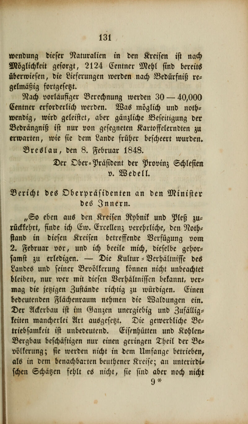 wenbung biefer Naturalien in ben Greifen tft nad> SKögtid?feit geforgt, 2124 Sentner 9D?e^t fmb bereits überliefen, bie Cieferungen werben nadj 83ebürfni§ re* gelmä§ig fortgefeijt. Sfta$ vorläufiger 93ere$nung werben 30 — 40,000 Zentner erforberlicf) werben. SBSaö möglich unb not!)* wenbig, wirb geleitet, aber gänjtictye ©efettigung ber S3ebrängni§ tft nur von gefegneten Kartoffelernten ju erwarten, voit fte bem Sanbe früher befeuert würben* Sreölau, ben 8. gebruar 1848. ©er Dber*$räjtbent ber ^rovinj S^leften v. SBebetL SBertdjt be$ Dberpräfibenten an ben SÄtniflet be6 Innern. „®o eben au$ ben Greifen D^bnif unb $lefj ju* rücffefjrt, ftnbe iti) (£w. Srceöenj vere£rli$e, ben Noty* ftonb in biefen Greifen betreffenbe Verfügung vom 2. gebruar vor, unb ify beeile midj, biefelbe ge^or^ famft ju erlebigen. — Die Kultur * SSerpltmffe be$ Canbes unb feiner 33evolferung fönnen nicfyt unbeachtet bleiben, nur wer mit biefen 33er£ättntffen befannt, ver* mag tk jetzigen 3uftänbe richtig ju würbigen. Sinen bebeutenben ^fäcfyenraum nehmen bie SSalDungen ein* Der Slrferbau ift im ©anjen unergiebig unb 3ufättig* feiten mancherlei 2lrt aufgefegt. 2)ie gewerbliche 33e* triebfamfeit ift unbeoeutenb. ©iffn^ütten unb Kohlen* SBergbau befdjäftigen nur einen geringen Xfycit ber 33e* volferung; fte werben nictyt in tem Umfange betrieben, al$ in bem benachbarten beut^ener Greife; an unterirbt* fdjen ©djägen fe^lt eä ntd;t, fie fmb aber no# nictyt 9*