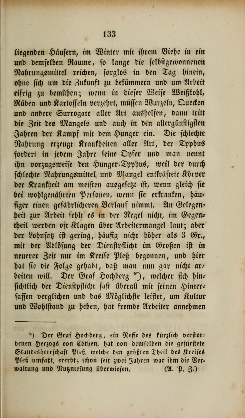 fiegenben Käufern, tm SBinter mit ifjrem SSte^e in ein unb bemfefben Raunte, fo lange bie fefbftgewonnenen Nahrungsmittel retten, forgto^ in ben £ag frinetn, ofme fid> um bie 3ufunft ju befümmern unb um Slrbeit eifrig ju bemühen; wenn tn biefer SSeife SQBetgfo^t, SWüben unb Kartoffeln serjeljrt, muffen 2öur$etn, Duetf en unb anbere Surrogate otter 2lrt aushelfen, bann txitt bte 3«'t be$ Mangels unb aucfy tn ben attergünftigjkn 3a£ren ber Kampf mir bem junger ein. Sie fdjtedjte Nahrung eqeugt Kranfbetten alter SJrt, ber SppbuS forbert in i'ebem 3aljre feine Opfer unb man nennt tfm t>or$ugäwetfe ben £unger;£t;p{ju$, weit ber burdj fc^>tec^te -Kaljrungämittel unb Mangel entfrdftete Körper ber Krantyett am meiften au$gefe£t ift, wenn gleich fie bei wohlgenährten ^erfonen, wenn fte erf ranfett, tjäu^ ftger einen gefährlicheren Verlauf nimmt Sin ©etegen* Jjeit jur Arbeit febtt eä in ber Sieget ni$t, im ©egen* t£eit werben oft Klagen über Slrbeitermanget taut; aber ber £ofjnfa§ ift gering, l?äuftg ntc^t |)ö^er aU 3 ©r*, mit ber Slbfofung ber Dienftpflidjt im ©rofjen ift tn neuerer 3«t nur im Kreife ^pie§ begonnen, unb Ijier Ijat fte bte gotge gehabt, ba£ man nun gar nidjt ar* betten witt. £)er ©raf Jpoc^berg *), welker ftcfy In'n* ftd?t(idj ber 2>ienftpflid?t fafi überall mit feinen £>inter* faffen ttergtidjen unb ba$ 9D?ogltd)fte letftet, um Kultur unb 2ßo£lftaub ju fjeben, tjat frembe Arbeiter annehmen *) Der ©raf £ocbbertf, ein 9?effe be$ fürafidj »erftor- benen fterjogä t>on £6tl)en, bat t>on bemfefben bte gefürjMe ©tanbe$f)errfd)aft <)Me§, roelcfye ben größten £l)etf be$ ßretfeS ^(efj umfaßt, ererbt} frfjon fett sroei Jahren mar tljm bte 93er* roattung unb 9?u$niefuna überliefen. (21. <p. 30