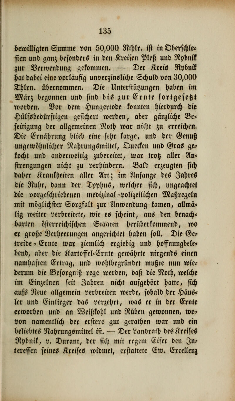 ^^^^wm^^-. bewilligten Summe von 50,000 9ftl)tr* tft in Dberföte* ften unb ganj befonberö in ben treffen ^3Ieg unb 9tybmf jur 33erwenbung gefommem — Der Äreiä SWpbntf £at babet eine vorläufig un^erstneltc^e ©ctyutb von 30,000 SEljlrm übernommen» Die Unterftu^ungen Ijaben im SWärj begonnen unb ftnb biß jurSrnte fortgefe£t korben» 33or bem £ungertobe fonnten l)terburd> bie Jpülfäbebürftigen gefiebert werben, ober gänjlt^e 33e* feitigung ber allgemeinen -Kotl) war nicf)t ju erreichen. 2)te Srnäfjrung blieb eine fe^>r farge, unb ber ®enu§ ungewöhnlicher -iftaljrung&nittel, Ouecfen unb @ra$ ge* fo$t unb anberweitig jubereitet, war trog aller 2ln* jlrengungen titelt ju verji>inberm S3alb erzeugten jtd> bafjer Kranfyeiten alter 2lrt; im anfange bes 3a£re$ bie Stuljr, bann ber SEp^uä, welker ftd), ungeachtet bie vorgetriebenen mebijinal'polijeificfjen 9J?aßregeln mit möglicher Sorgfalt jur Slnwenbung famen, atlmä* lig weiter verbreitete, xok eä fdjeint, auä ben benad>* barten öfterreicfyifctyen (Staaten fjerüberfommenb, wo ex große Verheerungen angerichtet tyaben (oll* Die @e* treibe * (£rnte war jiemltcfy ergiebig unb l)offnungbele* benb, aber bie Kartoffelernte gewährte nirgenbä einen namhaften Ertrag, unb wo^lbegrünbet mußte nun xok* berum bie Seforgniß rege werben, baß bie 9?ot£, welche im (Sinjelnen feit Sauren nicfyt aufgebort fyattc, ft<$ aufö 9?eue allgemein verbreiten werbe, fobalb ber £äu& ler unb (Anlieger ba$ ver$el?rt, xva$ er in ber Srnte erworben unb an Sßeißfobl unb Drüben gewonnen, wo* von namentlich ber erftere gut geraden war unb ein beliebtet -fta&rung&nittel t'ft* — Der Sanbratl) bc$Äretfeö fjtybnif, v. Durant, ber ftety mit regem (Stfer ben 3n* tereffen feineö Äretfeä wibmet, cxftattcU (£w* Srcellenj