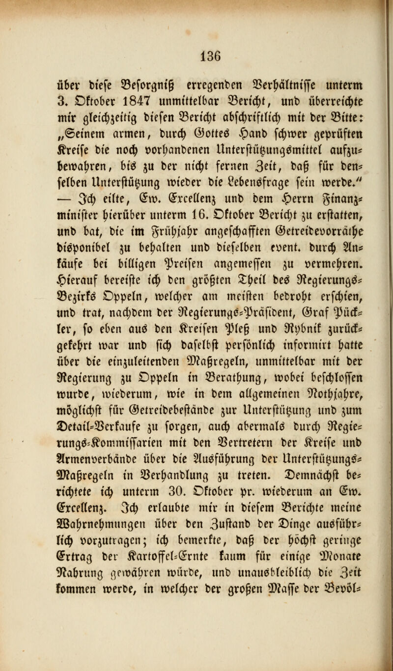 über biefe SBeforgntg erregenben Serljältniffe unterm 3* Oftober 1847 unmittelbar 23ertdjt, unb überreizte mir gleichzeitig biefen Serid)t abfd^rtftttc^> mit ber 93itte: „©einem armen, burcfy @otte$ £anb f$wer geprüften Greife bie nodj *>orl;anbenen Unterftü^ungämittel aufju* bewahren, bi$ ju ber nidjt fernen &itt ba£ für ben* felben Unterftüijung lieber bie Cebenefrage fein werbe/' — 3d) eilte, @w, (Srcellenj unb bem £errn ginanj* tmnifter hierüber unterm 16» Oftober Sericfyt ju erftatten, unb bat, bie im grityjialjr angegafften @etreibev>orrätlje bieponibel ju behalten unb biefelben ex>ent. bur$ 2ln* fäufe Ui bittigen greifen angemeffen $u t>ermel)ren* hierauf bereifte id) ben großen ££eit be$ 9?egierung^ SBejirfä Oppeln, welcher am mtifUn bebrol)t erfcfyien, unb trat, nacfybem ber 9?egierungc^räfibent, @raf tyüd* Ux, fo eben an$ ben Greifen $le§ unb 3h;bnif jurüd:* gefeljrt war unb ftd} bafelbft perfonlidj informirt ljatte über bie einjuleitenben 9)?a§regeln, unmittelbar mit ber Regierung ju Oppeln in 33eratf?ung, wobei befd?loffen würbe, wieberum, tvk in bem allgemeinen -Kotiere, moglicfyft für ©etreibebeftänbe jur Unterftüftung unb jum SDetaiWBerfaufe ju forgen, audj abermals burd? Dfagie* rung&Äommtflarten mit ben SSertretern ber Greife unb Slrmenüerbänbe über bie Sluefüfjrung ber Unterftüßung^ SKagregefn in 33erl)anblung ju treten* 3)emncid)ft be* richtete i<$ unterm 30. Oftober pr. wieberum an @w* (ü?rcelten$* 3d) ertaubte mir in biefem Senate meine SBa^rne^mungen über ben 3uftanb ber 2)inge ausfübr* lid) »orjutragen; ii) bemerfte, baß ber fyötyft geringe (Ertrag ber Äartoffef^örnte faum für einige Monate 9tabrung gewähren würbe, unb unausbleiblich bie 3?it fommen werbe, in welcher ber großen 2)?ajje ber Settöl*