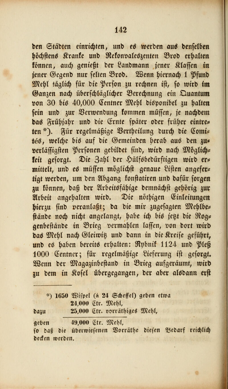 ben ©tobten einrichten, unb eö werben au$ benfelben fwcfyfienä Äranfe unb SRefonttafeöjenten 33rob erhalten fönnen, aucfy gentegt ber Sanbmann jener Pfaffen in jener ©egenb nur fetten 33rob* SBenn Ijiemacfy 1 $5funb 9tfel)l täglicfy für bte Werfen ju rennen tft, fo wirb im ©anjen naefy überfdplägticfyer 93ere$nung eüt Duantum *>on 30 bis 40,000 Zentner 9flel?t Mäpombel ju galten fein unb jur 33erwenbung fommen muffen, je nadjbem ba$ grü^'a^r unb bie ßrnte fpäter ober früher eintre* ten*). gür regelmäßige 33ertf>ei(ung burdj bte @omt* ie&, welche bii auf bte ©emeinben Ijerab au$ ben ju* »erläffigften s]5erfonen gebilbet ftnb, wirb na$ 3J?öglidj* fett geforgt 2)te 3altf ber £ütf$bebürftigen wirb er* mittelt, unb eö muffen mogfidjft genaue Siften angefer* tigt werben, um ben Abgang fonfiatiren unb bafür forgen ju fönnen, baß ber Slrbeitäfäinge bemnäctyft gehörig jur Slrbeit angehalten wirb. 2)ie nötigen Einleitungen fuerju ftnb veranlaßt; ba bie mir jugefagten Stfteljlbe* jlänbe nodj ntc^t angelangt, Ijabe iü) US jegt bie 9?og* genbeftänbe in 93rieg ttermal){en laffen, t>on bort wirb bae SWe^t nadj @leiwi§ unb bann in bie Greife geführt, unb e3 ljaben bereite erhalten: 3tybntf 1124 unb $teß 1000 Sentner; für regelmäßige Lieferung ift geforgt Söenn ber Sftagajinbeftanb in 33rieg aufgeräumt, wirb ju bem in $ofet übergegangen, ber aber atöbann erft *) 1650 SSifpel (ä 24 ©cbeffef) geben etwa 24,000 gtr. SKe^r, fcaäu 25,000 (Str. »orrät&tge* 3Kef)(, geben 49,000 (Str. 2Ref>(, fo bajj bie überroiefenen SSorrät^e biefen 53ebarf reid)(td} beefen werben.